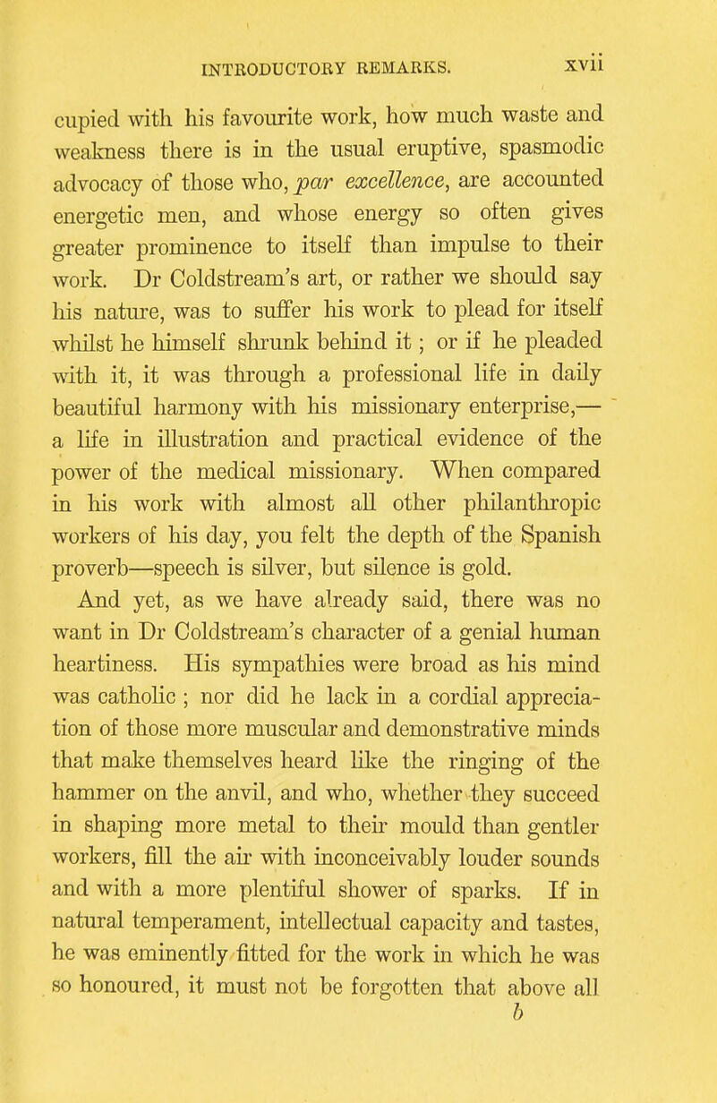 ciipied with his favourite work, how much waste and weakness there is in the usual eruptive, spasmodic advocacy of those who, par excellence, are accounted energetic men, and whose energy so often gives greater prominence to itself than impulse to their work, Dr Coldstream's art, or rather we should say his natm-e, was to suffer his work to plead for itself whilst he himself shrunk behind it; or if he pleaded with it, it was through a professional life in daily beautiful harmony with his missionary enterprise,— a life in illustration and practical evidence of the power of the medical missionary. When compared in his work with almost all other philanthropic workers of his day, you felt the depth of the Spanish proverb—speech is silver, but silence is gold. And yet, as we have already said, there was no want in Dr Coldstream's character of a genial human heartiness. His sympathies were broad as his mind was catholic ; nor did he lack in a cordial apprecia- tion of those more muscular and demonstrative minds that make themselves heard hke the ringing of the hammer on the anvil, and who, whether they succeed in shaping more metal to their mould than gentler workers, fill the air with inconceivably louder sounds and with a more plentiful shower of sparks. If in natural temperament, intellectual capacity and tastes, he was eminently fitted for the work in which he was so honoured, it must not be forgotten that above all h