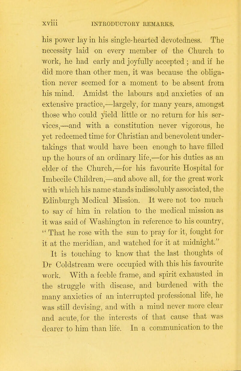 his power lay in his single-hearted devotedness. The necessity laid on every member of the Church to work, he had early and joyfully accepted ; and if he did more than other men, it was because the obhga- tion never seemed for a moment to be absent from his mind. Amidst the labours and anxieties of an extensive practice,—largely, for many years, amongst those who could yield Httle or no return for his ser- vices,—and with a constitution never vigorous, he yet redeemed time for Christian and benevolent under- takings that would have been enough to have filled up the hours of an ordinary life,—for his duties as an elder of the Church,—for his favourite Hospital for Imbecile Children,—and above all, for the great work with which his name stands indissolubly associated, the Edinburgh Medical Mission. It were not too much to say of him in relation to the medical mission as it was said of Washington in reference to his country,  That he rose with the sim to pray for it, fought for it at the meridian, and watched for it at midnight. It is toucliing to know that the last thoughts of Dr Coldstream were occupied with this his favourite work. With a feeble frame, and spirit exhausted in the struggle with disease, and burdened Avith the many anxieties of an interrupted professional life, he was stiU devising, and with a mind never more clear and acute, for the interests of that cause that was dearer to him than hfe. In a communication to the