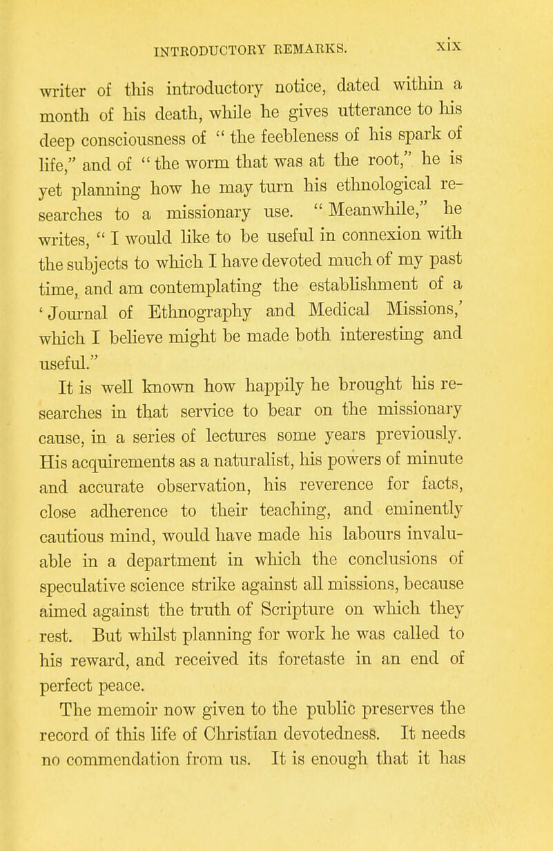 writer of this introductory notice, dated within a month of his death, while he gives utterance to liis deep consciousness of  the feebleness of his spark of life, and of the worm that was at the root, he is yet planning how he may turn his ethnological re- searches to a missionary use. Meanwhile, he writes,  I would like to be useful in connexion with the subjects to which I have devoted much of my past time, and am contemplating the estabhslunent of a 'Jom-nal of Etlinography and Medical Missions,' which I believe might be made both interesting and useful. It is well known how happily he brought liis re- searches in that service to bear on the missionary cause, m a series of lectures some years previously. His acquirements as a naturalist, liis powers of minute and accurate observation, his reverence for facts, close adlierence to their teaching, and eminently cautious mind, would have made his labours invalu- able in a department in which the conclusions of speculative science strike against all missions, because aimed against the truth of Scripture on which they rest. But whilst planning for work he was called to his reward, and received its foretaste in an end of perfect peace. The memoir now given to the public preserves the record of this life of Christian devotedness. It needs no commendation from us. It is enough that it has