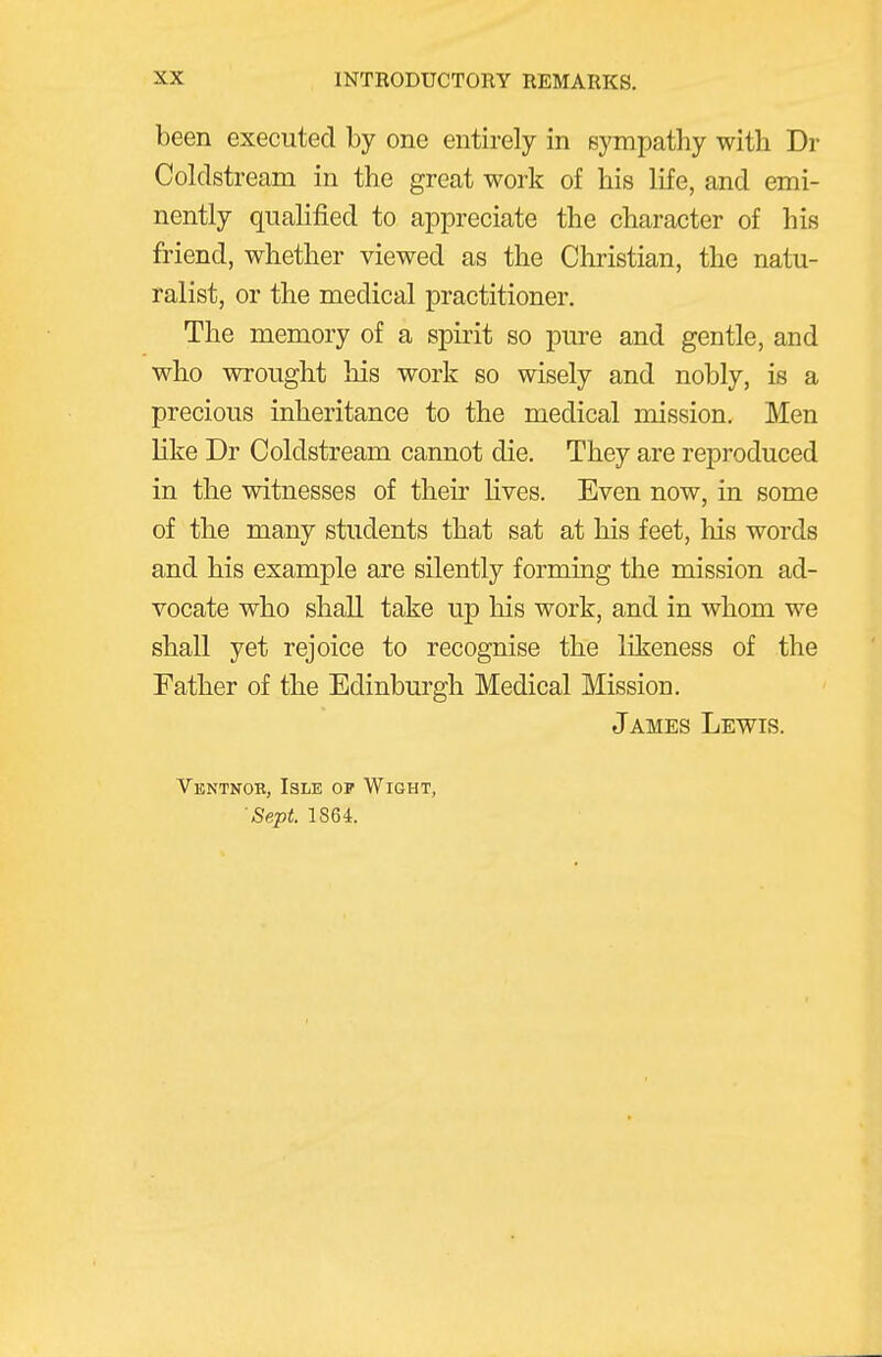 been executed by one entirely in sympathy with Dr Coldstream in the great work of his life, and emi- nently qualified to appreciate the character of his friend, whether viewed as the Christian, the natu- ralist, or the medical practitioner. The memory of a spirit so pure and gentle, and who wrought his work so wisely and nobly, is a precious inheritance to the medical mission. Men like Dr Coldstream cannot die. They are reproduced in the witnesses of their lives. Even now, in some of the many students that sat at his feet, his words and his example are silently forming the mission ad- vocate who shall take up his work, and in whom we shall yet rejoice to recognise the likeness of the Father of the Edinburgh Medical Mission. James Lewis. Ventnob, Isle op Wight, Sept. 1864.