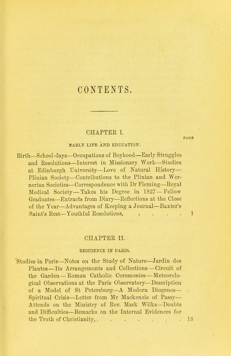 CONTENTS. CHAPTER I. PAGB BABLT LIFE AND EDUCATION. Birth—School-days—Occupations of Boyhood—Early Struggles and Eesolutions—Interest in Missionary Work—Studies at Edinburgh University—Love of Natural Historj'-— Plinian Society—Contributions to the Plinian and Wer- nerian Societies—Correspondence with Dr Fleming—Royal Medical Society—Takes his Degree in 1827 — Fellow- Graduates—Extracts from Diary—Reflections at the Close of the Year—Advantages of Keeping a Journal—Baxter's Saint's Rest—Youthful Eesolutions, .... 1 CHAPTER II. EESIDENCE IN PABIS. 'studies in Paris—Notes on the Study of Nature—Jardin des Plantes—Its Arrangements and Collections—Circuit of the Garden—Roman Catholic Ceremonies—Meteorolo- gical Observations at the Paris Observatory—Description of a Model of St Petersburg—A Modern Diogenes— Spiritual Crisis—Letter from Mr Mackenzie of Passy— Attends on the Ministry of Rev. Mark Wilks—Doubts and Difficulties—Remarks on the Internal Evidences for the Truth of Christianity, 18