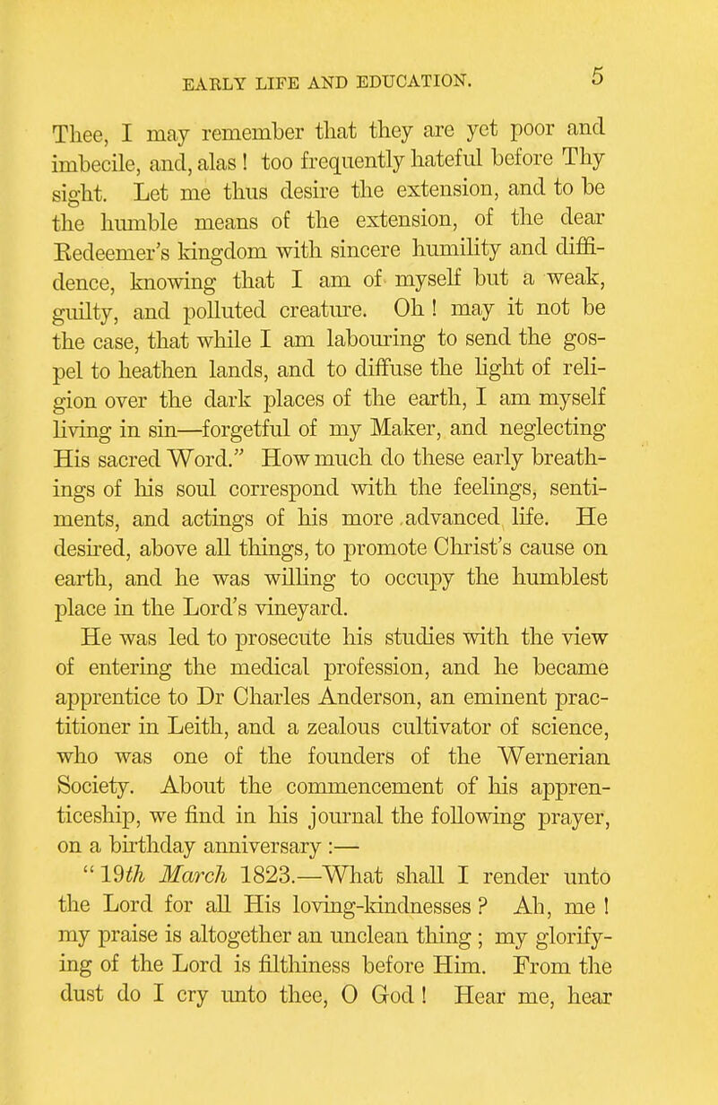 Thee, I may remember that they are yet poor and imbecile, and, alas ! too frequently hateful before Thy sight. Let me thus desire the extension, and to be the hmnble means of the extension, of the dear Kedeemer's kingdom with sincere humihty and diffi- dence, knowing that I am of myself but a weak, guilty, and polluted creatm^e. Oh ! may it not be the case, that while I am labouring to send the gos- pel to heathen lands, and to diffuse the hght of reli- gion over the dark places of the earth, I am myself living in sin—forgetful of my Maker, and neglecting His sacred Word. How much do these early breath- ings of his soul correspond with the feelings, senti- ments, and actings of his more .advanced life. He deshed, above all things, to promote Christ's cause on earth, and he was wUling to occupy the humblest place in the Lord's vineyard. He was led to prosecute his studies with the view of entering the medical profession, and he became apprentice to Dr Charles Anderson, an eminent prac- titioner in Leith, and a zealous cultivator of science, who was one of the founders of the Wernerian Society. About the commencement of his appren- ticeship, we find in his journal the following prayer, on a birthday anniversary :— ''im March 1823.—What shall I render unto the Lord for all His loving-ldndnesses ? Ah, me ! my praise is altogether an unclean thing; my glorify- ing of the Lord is filtliiness before Him. From the dust do I cry unto thee, 0 God ! Hear me, hear