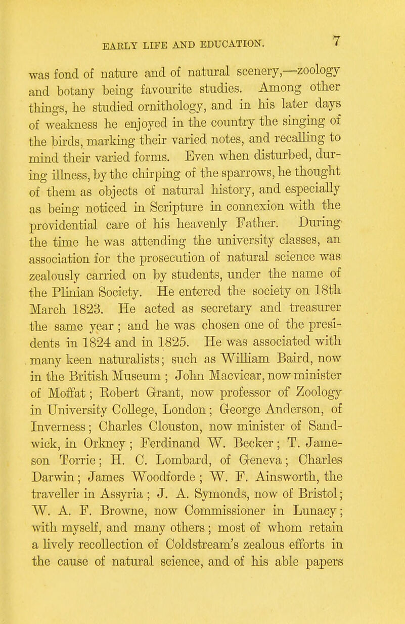 was fond of nature and of natural scenery,—zoology and botany being favoui'ite studies. Among other things, he studied ornithology, and in his later days of weakness he enjoyed in the country the singing of the birds, marking their varied notes, and recalling to mind theh varied forms. Even when disturbed, dur- ing illness, by the cliirping of the sparrows, he thought of them as objects of natural history, and especially as being noticed in Scripture in connexion with the providential care of his heavenly Father. During the time he was attending the university classes, an association for the prosecution of natural science was zealously carried on by students, under the name of the Plinian Society. He entered the society on 18th March 1823. He acted as secretary and treasurer the same year ; and he was chosen one of the presi- dents in 1824 and in 1825. He was associated with many keen naturalists; such as Wilham Baird, now in the British Museum ; John Macvicar, now minister of Moffat; Robert Grrant, now professor of Zoology in University College, London; George Anderson, of Inverness; Charles Clouston, now minister of Sand- wick, in Orkney; Ferdinand W. Becker; T. Jame- son Torrie; H. C. Lombard, of Geneva; Charles Darwin; James Woodforde ; W. F. Ainsworth, the traveller in Assyria ; J. A. Symonds, now of Bristol; W. A. F. Browne, now Commissioner in Lunacy; with myself, and many others ; most of whom retain a hvely recollection of Coldstream's zealous efforts in the cause of natural science, and of his able papers