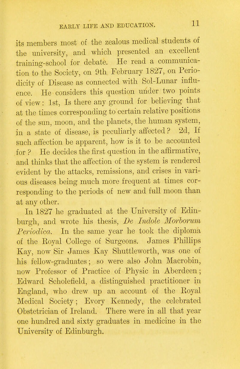 its members most of the zealous medical students of the imiversity, and which presented an excellent training-school for debate. He read a communica- tion to the Society, on 9th February 1827, on Perio- dicity of Disease as connected with Sol-Lunar influ- ence. He considers this question under two points of view: 1st, Is there any ground for believing that at the times corresponding to certain relative positions of the smi, moon, and the planets, the hiunan system, in a state of disease, is peculiarly affected ? 2d, If such affection be apparent, how is it to be accounted for ? He decides the first question in the affirmative, and tliinks that the affection of the system is rendered evident by the attacks, remissions, and crises in vari- ous diseases being much more frequent at times cor- responding to the periods of new and fuU moon than at any other. In 1827 he graduated at the University of Edin- burgh, and wrote liis thesis, De Indole Morhorum Periodica. In the same year he took the diploma of the Koyal College of Surgeons. James Philhps Kay, now Sir James Kay Shuttleworth, was one of his feUow-graduates; so were also John Macrobin, now Professor of Practice of Physic in Aberdeen; Edward Scholefield, a distinguished practitioner in England, who drew up an account of the Eoyal Medical Society; Every Kennedy, the celebrated Obstetrician of Ireland. There were in aU that year one hundred and sixty graduates in medicine in the University of Edinburgh.