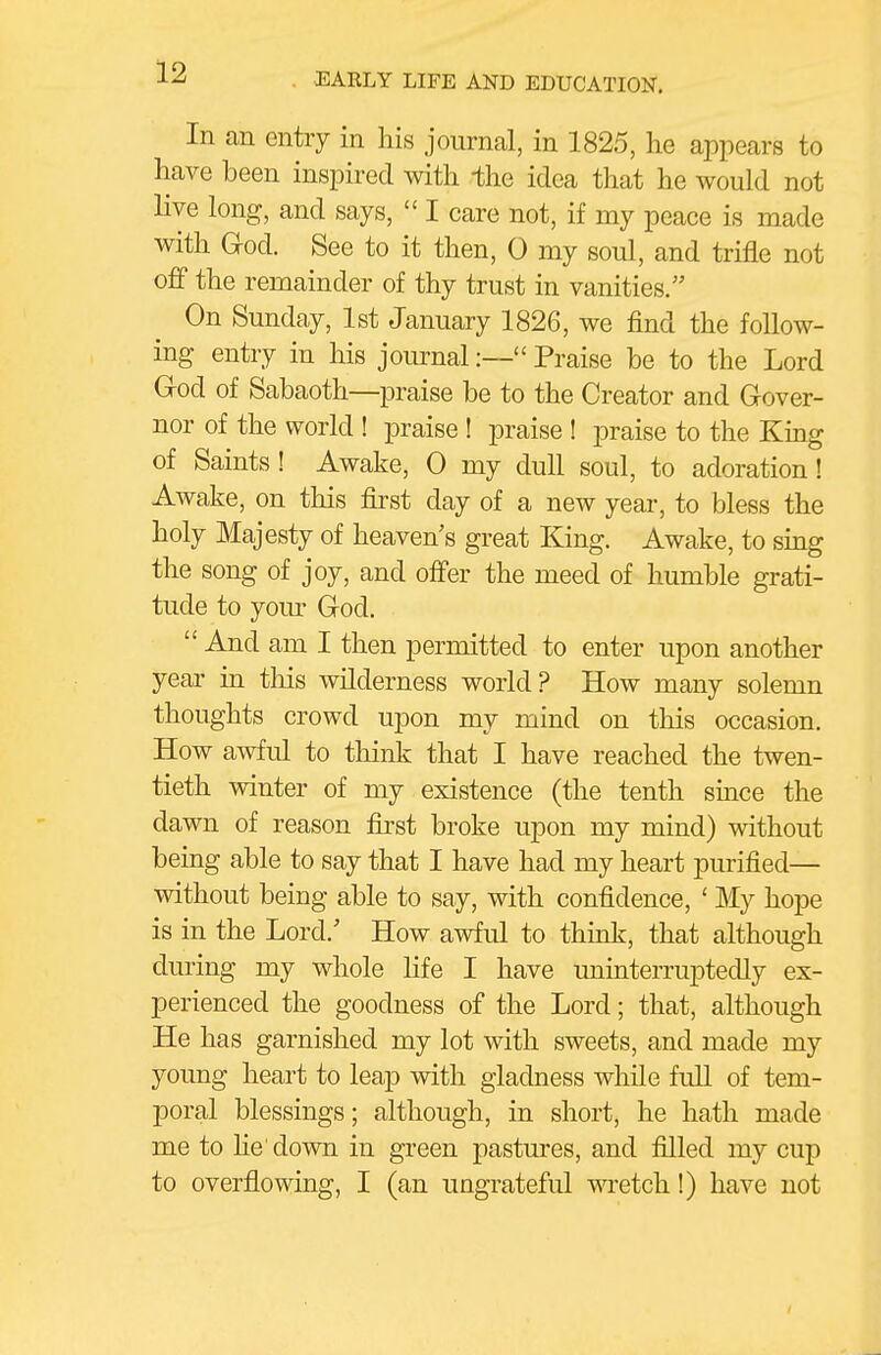 In an entry in his journal, in 1825, he appears to have been inspired with the idea that he would not live long, and says,  I care not, if my peace is made with Grod. See to it then, 0 my soul, and trifle not off the remainder of thy trust in vanities. On Sunday, 1st January 1826, we find the follow- ing entry in his journal:— Praise be to the Lord Grod of Sabaoth—praise be to the Creator and Grover- nor of the world ! praise ! praise ! praise to the King of Saints ! Awake, 0 my dull soul, to adoration! Awake, on this first day of a new year, to bless the holy Majesty of heaven's great King. Awake, to sing the song of joy, and offer the meed of humble grati- tude to yom- God.  And am I then permitted to enter upon another year in this wilderness world? How many solemn thoughts crowd upon my mind on this occasion. How awful to think that I have reached the twen- tieth winter of my existence (the tenth since the dawn of reason first broke upon my mind) without being able to say that I have had my heart purified— without being able to say, with confidence, ' My hope is in the Lord.' How awful to thmk, that although during my whole life I have uninterruptedly ex- perienced the goodness of the Lord; that, although He has garnished my lot with sweets, and made my young heart to leap with gladness wliile fuU of tem- poral blessings; although, in short, he hath made me to he'down in green pastures, and filled my cup to overflowing, I (an ungrateful wretch!) have not