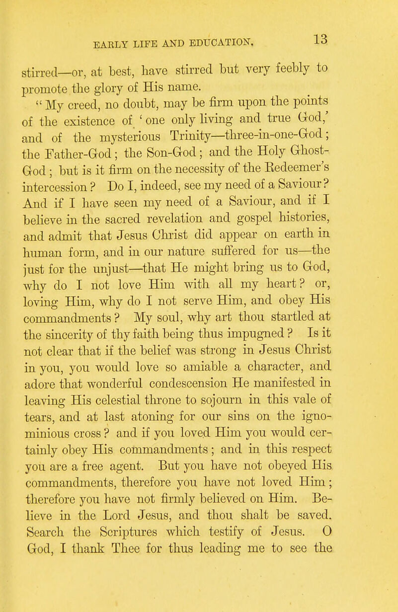 stirred—or, at best, have stirred but very feebly to promote tlie glory of His name.  My creed, no doubt, may be firm upon the points of the existence of ' one only living and true Grod,' and of the mysterious Trinity—three-in-one-Grod; the Tather-God; the Son-God; and the Holy Ghost- God ; but is it firm on the necessity of the Kedeemer's intercession ? Do I, indeed, see my need of a Saviour ? And if I have seen my need of a Saviour, and if I believe in the sacred revelation and gospel histories, and admit that Jesus Christ did appear on earth in hiunan form, and in our nature suffered for us—the just for the unjust—that He might bring us to God, why do I not love Him with all my heart? or, loving Him, why do I not serve Him, and obey His commandments ? My soul, why art thou startled at the sincerity of thy faith being thus impugned ? Is it not clear that if the belief was strong in Jesus Christ in you, you would love so amiable a character, and adore that wonderful condescension He manifested in leaving His celestial throne to sojourn in this vale of tears, and at last atoning for our sins on the igno- minious cross ? and if you loved Him you would cer- tainly obey His commandments; and in this respect you are a free agent. But you have not obeyed His commandments, therefore you have not loved Him; therefore you have not firmly believed on Him. Be- lieve in the Lord Jesus, and thou shalt be saved. Search the Scriptures which testify of Jesus. 0 God, I thank Thee for thus leading me to see the