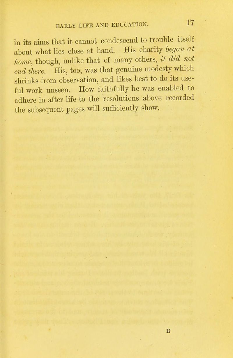 in its aims that it cannot condescend to trouble itself about what lies close at hand. His charity began at home, though, unlike that of many others, it did not end there. His, too, was that genmne modesty which shrinks from observation, and hkes best to do its use- ful work unseen. How faithfully he was enabled to adhere in after life to the resolutions above recorded the subsequent pages will sufficiently show. B