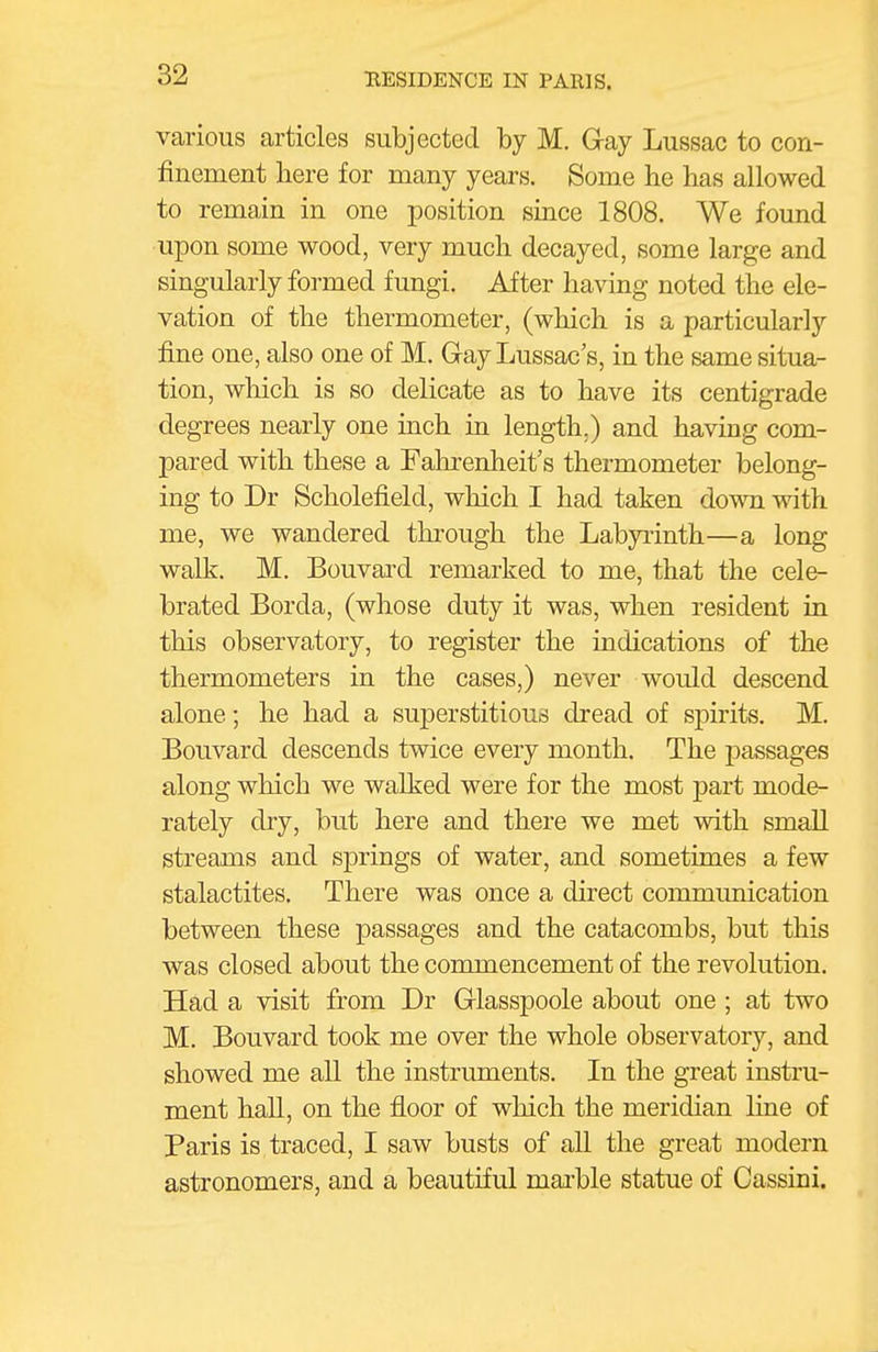 various articles subjected by M. Gray Lussac to con- finement here for many years. Some he has allowed to remain in one position since 1808. We found upon some wood, very much decayed, some large and singularly formed fungi. After having noted the ele- vation of the thermometer, (which is a particularly fine one, also one of M. Gay Lussac's, in the same situa- tion, which is so delicate as to have its centigrade degrees nearly one inch in length.) and having com- pared with these a Fahrenheit's thermometer belong- ing to Dr Scholefield, which I had taken down with me, we wandered through the Labyrinth—a long walk. M. Bouvai'd remarked to me, that the cele- brated Borda, (whose duty it was, when resident in this observatory, to register the indications of the thermometers in the cases,) never would descend alone; he had a superstitious dread of spirits. M. Bouvard descends twice every month. The passages along which we walked were for the most part mode- rately dry, but here and there we met with small streams and springs of water, and sometimes a few stalactites. There was once a direct coimnunication between these passages and the catacombs, but this was closed about the commencement of the revolution. Had a visit from Dr Glasspoole about one ; at two M. Bouvard took me over the whole observatory, and showed me all the instruments. In the great instru- ment hall, on the floor of which the meridian line of Paris is traced, I saw busts of all the great modern astronomers, and a beautiful mai'ble statue of Cassini.