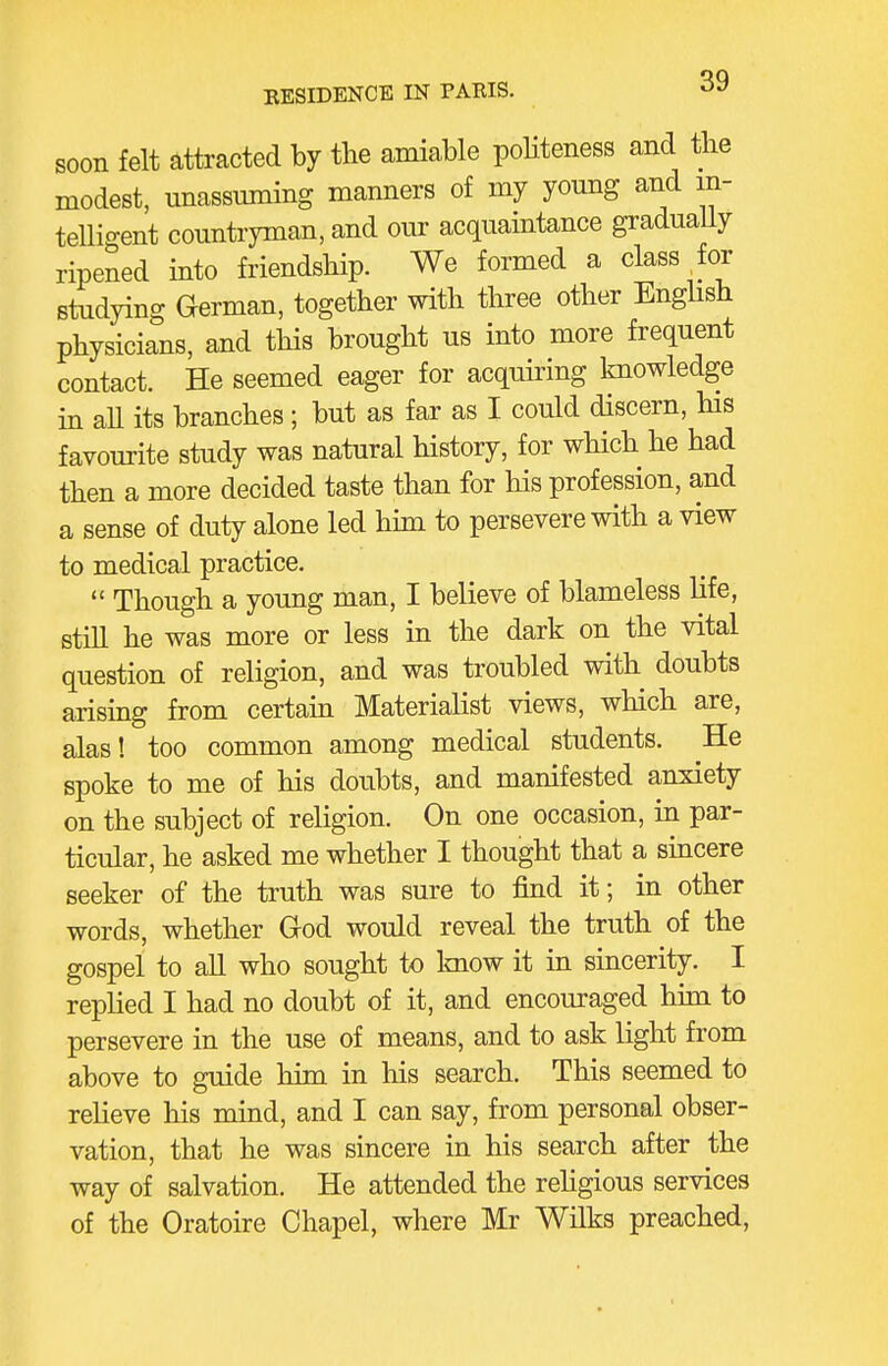 soon felt attracted by tlie amiable poHteness and the modest, unassuming manners of my young and in- telligent countryman, and our acquaintance graduaUy ripened into friendship. We formed a class for studying German, together with three other Enghsh physicians, and this brought us into more frequent contact. He seemed eager for acquiring knowledge in aU its branches; but as far as I could discern, his favourite study was natural history, for which he had then a more decided taste than for his profession, and a sense of duty alone led him to persevere with a view to medical practice.  Though a young man, I believe of blameless life, still he was more or less in the dark on the vital question of religion, and was troubled with doubts arismg from certam Materialist views, which are, alas! too common among medical students. He spoke to me of his doubts, and manifested anxiety on the subject of religion. On one occasion, in par- ticular, he asked me whether I thought that a smcere seeker of the truth was sure to find it; in other words, whether God would reveal the truth of the gospel to all who sought to Imow it in sincerity. I replied I had no doubt of it, and encouraged him to persevere in the use of means, and to ask light from above to guide him in his search. This seemed to reheve his mind, and I can say, from personal obser- vation, that he was sincere in his search after the way of salvation. He attended the rehgious services of the Oratoire Chapel, where Mr Wilks preached,