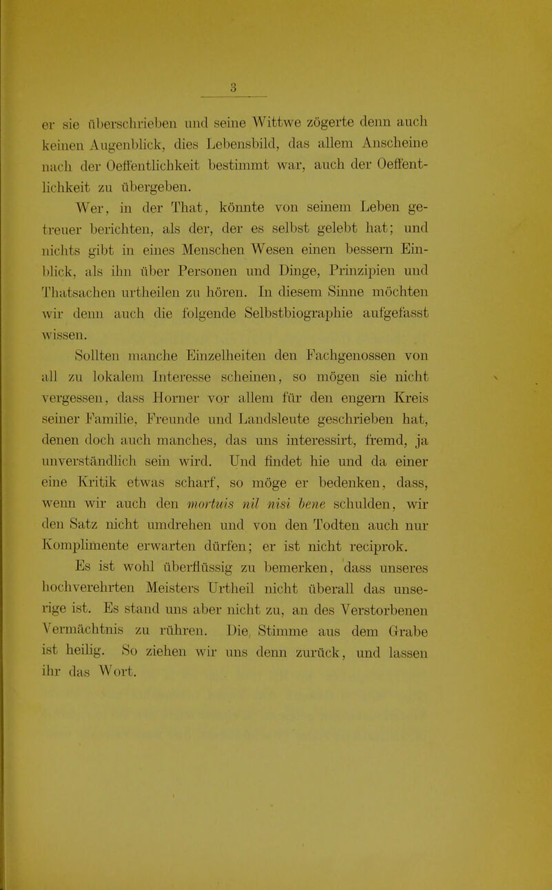 er sie überschrieben und seine Wittwe zögerte denn auch keinen Augenbhck, dies Lebensbild, das allem Anscheine nach der Oeflenthchkeit bestimmt war, auch der Oeffent- lichkeit zu übergeben. Wer, in der That, könnte von seinem Leben ge- treuer berichten, als der, der es selbst gelebt hat; und nichts gibt in eines Menschen Wesen einen bessern Ein- bhck, als ihn über Personen und Dinge, Prinzipien und Thatsachen urtheilen zu hören. In diesem Sinne möchten wir denn auch die folgende Selbstbiographie aufgefasst wissen. Sollten manche Einzelheiten den Fachgenossen von all zu lokalem Interesse scheinen, so mögen sie nicht vergessen, dass Horner vor allem für den engern Kreis seiner Familie, Freunde und Landsleute geschrieben hat, denen doch auch manches, das uns interessirt, fremd, ja unverständlich sein wird. Und findet hie und da einer eine Kritik etwas scharf, so möge er bedenken, dass, weim wir auch den mortuis nil nisi hene schulden, wir den Satz nicht umdrehen und von den Todten auch nur Komplüneute erwarten dürfen; er ist nicht reciprok. Es ist wohl überflüssig zu bemerken, dass unseres hochverehrten Meisters Urtheil nicht überall das unse- rige ist. Es stand uns aber nicht zu, an des Verstorbenen Vermächtnis zu rühren. Die, Stimme aus dem Grrabe ist heilig. So ziehen wir uns denn zurück, und lassen ihr das Wort.