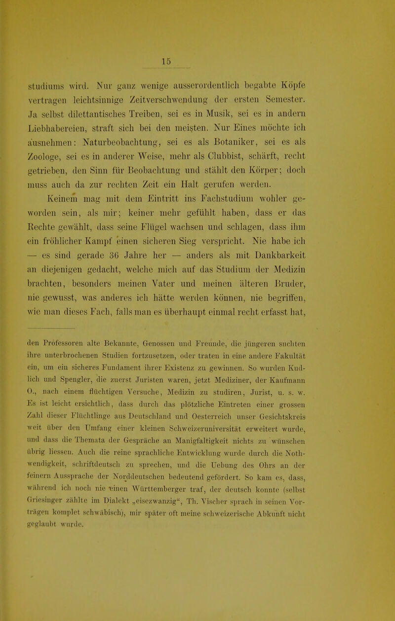 Studiums wivd. Nur ganz wenige ausserordentlich begabte Köpfe vertragen leichtsinnige Zeitverschwendung der ersten Semester. Ja selbst dilettantisches Treiben, sei es in Musik, sei es in andern Liebhabereien, straft sich bei den meisten. Nur Eines möchte ich ausnehmen: Naturbeobachtung, sei es als Botaniker, sei es als Zoologe, sei es in anderer Weise, mehr als Clubbist, schärft, recht getrieben, den Sinn für Beobachtung und stählt den Körper; doch muss auch da zur rechten Zeit ein Halt gerufen werden. Keinem mag mit dem Eintritt ins Fachstudium wohler ge- worden sein, als mir; keiner mehr gefühlt haben, dass er das Rechte gewählt, dass seine Flügel wachsen und schlagen, dass ihm ein fröhlicher Kampf einen sicheren Sieg verspricht. Nie habe ich — es sind gerade 3G Jahre her — anders als mit Dankbarkeit an diejenigen gedacht, welche mich auf das Studium der Medizin brachten, besonders meinen Vater und meinen älteren Bruder, nie gewusst, was anderes ich hätte werden können, nie begriffen, wie man dieses f'ach, falls man es überhaupt einmal recht erfasst hat. den Professoren alte Bekannte, Genossen und Freunde, die jüngeren sucliten ihre unterbrochenen Studien fortzusetzen, oder traten in eine andere Fakultät ein, um ein sicheres Fundament ihrer Existenz zu gewinnen. So wurden Kud- lich und Spengler, die zuerst Juristen waren, jetzt Mediziner, der Kaufmann 0., nach einem flüchtigen Versuche, Medizin zu studiren, Jurist, u. s. w. Es ist leicht ersichtlich, dass durch das plötzliche Eintreten einer grossen Zalil dieser Flüchtlinge aus Deutschland und Oesterreich unser Gesichtskreis weit über den Umfang einer kleinen Schweizeruniversität erweitert wurde, und dass die Themata der Gespräche an Manigfaltigkeit nichts zu wünschen übrig Hessen. Auch die reine sprachliche Entwicklung wurde durch die Noth- wendigkeit, schriftdeutscli zu sprechen, und die Uebung des Ohrs an der feinern Aussprache der Norddeutschen bedeutend gefördert. So kam es, dass, während ich noch nie leinen Württemberger traf, der deutsch konnte (selbst Griesinger zählte im Dialekt „eisezwanzig, Th. Vischor sprach in seinen Vor- trägen komplet schwäbisch), mir später oft meine schweizerische Abkunft nicht geglaubt wurde.