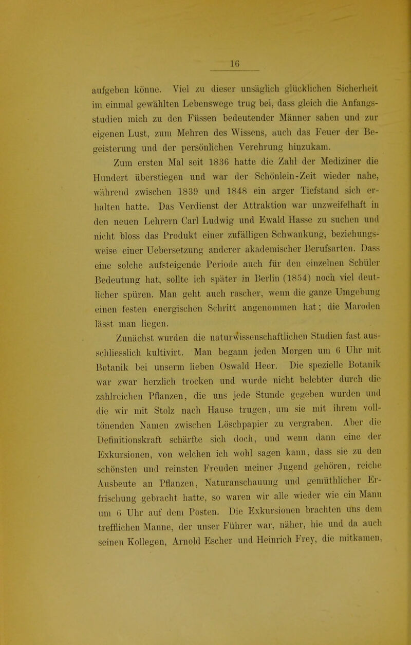 aufgeben könne. Viel zu dieser unsäglich gllicklichen Sicherheit im einmal gewählten Lebenswege trug bei, dass gleich die Anfangs- studien mich zu den Füssen bedeutender Männer sahen und zur eigenen Lust, zum Mehren des Wissens, auch das Feuer der Be- geisterung und der persönlichen Verehrung hinzukam. Zum ersten Mal seit 1836 hatte die Zahl der Mediziner die Himdert überstiegen und war der Schönlein-Zeit wieder nahe, während zwischen 1839 und 1848 ein arger Tiefstand sich er- halten hatte. Das Verdienst der Attraktion war unzweifelhaft in den neuen Lehrern Carl Ludwig und Ewald Hasse zu suchen und nicht bloss das Produkt einer zufälligen Schwankung, beziehungs- weise einer Uebersetzung anderer akademischer Berufsarten. Dass eine solche aufsteigende Periode auch für den einzelnen Schüler Bedeutung hat, sollte ich später in Berlin (1854) noch viel deut- licher spüren. Man geht auch rascher, wenn die ganze Umgebung einen festen energischen Schritt angenonnnen hat; die Maroden lässt man liegen. Zunächst wurden die naturwissenschaftlichen Studien fast aus- schliesslich kultivirt. Man begann jeden Morgen um 6 Uhr mit Botanik bei unserm lieben Oswald Heer. Die spezielle Botanik war zwar herzlich trocken und wurde nicht belebter durch die zahlreichen Pflanzen, die uns jede Stunde gegeben wurden und die wir mit Stolz nach Hause trugen, um sie mit ihrem voll- tönenden Namen zwischen Löschpapier zu vergraben. Aber die Definitionskraft schärfte sich doch, und wenn dann eine der Exkursionen, von welchen ich wohl sagen kann, dass sie zu den schönsten und reinsten Freuden meiner Jugend gehören, reiche Ausbeute an Pflanzen, Naturanschauung und gemüthlicher Er- frischung gebracht hatte, so waren wir alle wieder wie ein Mann um ß Uhr auf dem Posten. Die Exkursionen brachten uns dem trefflichen Manne, der unser Führer war, näher, hie und da auch seinen Kollegen, Arnold Escher und Heinrich Frey, die mitkamen,