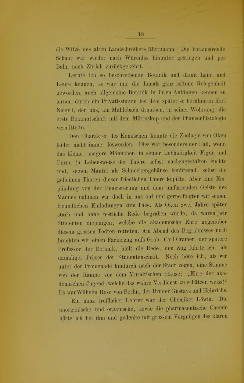 tlie Witze des alten Landschreibers Rüttiniaiiu. Die botanisireiule Schaar war wieder nach Würenlos hinunter gestiegen und per Bahn nach Zürich zurückgekehrt. Lernte ich so beschreibende Botanik und damit Land und Leute kennen, so war mir die damals ganz seltene Gelegenheit geworden, auch allgemeine Botanik in ihren Anfängen kennen zu lernen durch ein Privatissimum bei dem später so berühmten Karl Nicgeli, der uns, am Mühlebach drausson, in seiner Wohnung, die erste Bekanntschaft mit dem Mikroskoi) und der Pflanzenhistologie vermittelte. Den Charakter des Komischen konnte die Zoologie von Oken leider nicht immer loswerden. Dies war besonders der Fall, wenn das kleine, magere Männchen in seiner Lebhaftigkeit Figur und Form, ja Lebensweise der Thiere selbst nachzugestalten suchte und, seinen Mantel als Schneckengehäuse benützend, selbst die geheimen Thaten dieser friedhchen Thiere kopirte. Aber eine Em- pfindung von der Begeisterung und dem umfassenden Geiste des Mannes nahmen wir doch in uns auf und gerne folgten wir seinen freundlichen Einladungen zum Thee. Als Oken zwei Jahre später starb und ohne festliche Rede begraben wurde, da waren^'wir Studenten diejenigen, welche die akademische Ehre gegenüber diesem grossen Todten retteten. Am Abend des Begräbnisses noch brachten wir einen Fackelzug aufs Grab. Carl Gramer, der spätere Professor der Botanik, hielt die Rede, den Zug führte ich, als damaliger Präses der Studentenschaft. Noch höre ich, als wir unter der Promenade hindurch nach der Stadt zogen, eine Stimme von der Rampe vor dem Muraltischen Hause: „Ehre der aka- demischen Jugend, welche das wahre Verdienst zu schätzen weiss! Es war Wilhelm Rose von Berlin, der Bruder Gustavs und Heinrichs. Ein ganz trefflicher Lehrer war der Chemiker Löwig. Die unorganische und organische, sowie die pharmaceutische Chemie hörte ich bei ihm und gedenke mit grossem Vergnügen des klaren