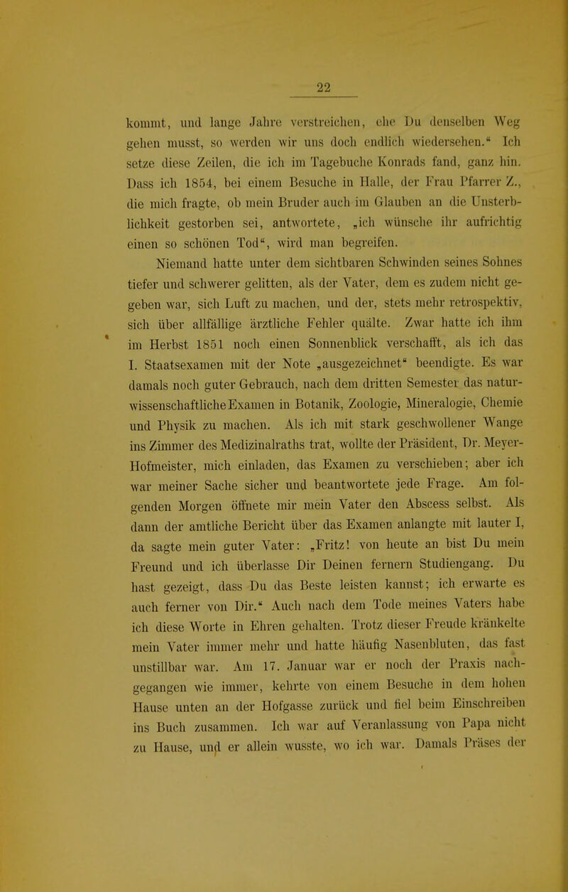 kommt, und lange Jahre verstreichen, ehe Du denselben Weg gehen musst, so werden wir uns doch endlich wiedersehen. Ich setze diese Zeilen, die ich im Tagebuche Konrads fand, ganz hin. Dass ich 1854, bei einem Besuche in Halle, der Frau Pfarrer Z., die mich fragte, ob mein Bruder auch im Glauben an die Unsterb- lichkeit gestorben sei, antwortete, «ich wünsche ihr aufrichtig einen so schönen Tod, wird man begreifen. Niemand hatte unter dem sichtbaren Schwinden seines Sohnes tiefer und schwerer gelitten, als der Vater, dem es zudem nicht ge- geben war, sich Luft zu machen, und der, stets mehr retrospektiv, sich über allfällige ärztliche Fehler quälte. Zwar hatte ich ihm im Herbst 1851 noch einen Sonnenblick verschafft, als ich das I. Staatsexamen mit der Note „ausgezeichnet beendigte. Es war damals noch guter Gebrauch, nach dem dritten Semester das natur- wissenschaftliche Examen in Botanik, Zoologie, Mineralogie, Chemie und Physik zu machen. Als ich mit stark geschwollener Wange ins Zimmer des Medizinalraths trat, wollte der Präsident, Dr. Meyer- Hofmeister, mich einladen, das Examen zu verschieben; aber ich war meiner Sache sicher und beantwortete jede Frage. Am fol- genden Morgen ölfnete mir mein Vater den Abscess selbst. Als dann der amtliche Bericht über das Examen anlangte mit lauter I, da sagte mein guter Vater: „Fritz! von heute an bist Du mein Freund und ich überlasse Dir Deinen fernem Studiengang. Du hast gezeigt, dass Du das Beste leisten kannst; ich erwarte es auch ferner von Dir. Auch nach dem Tode meines Vaters habe ich diese Worte in Ehren gehalten. Trotz dieser Freude kränkelte mein Vater immer mehr und hatte häufig Nasenbluten, das fast unstillbar war. Am 17. Januar war er noch der Praxis nach- gegangen wie immer, kehrte von einem Besuche in dem hohen Hause unten an der Hofgasse zurück und fiel beim Einschreiben ins Buch zusammen. Ich war auf Veranlassung von Papa nicht zu Hause, und er allein wusste, wo ich war. Damals Präses der