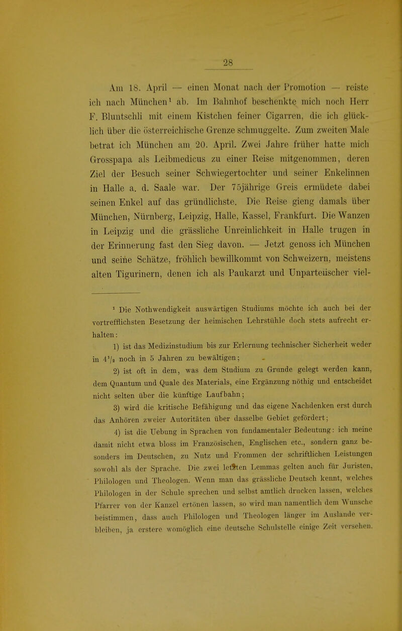 Am 18. April — einen Monat nach der Promotion — reiste ich nach Münclien' ab. Im Ikhnhof beschenkte mich noch Herr F. Bluntschh mit einem Kistchen feiner Cigarren, die i(;h glück- lich über die österreichische Grenze schmuggelte. Zum zweiten Maie betrat ich München am 20. April. Zwei Jahre früher hatte mich Grosspapa als Leibmedicus zu einer Reise mitgenommen, deren Ziel der Besuch seiner Schwiegertochter und seiner Enkelinnen in Halle a. d. Saale war. Der 75jährige Greis ermüdete dabei seinen Enkel auf das gründlichste. Die Reise gieng damals über München, Nürnberg, Leipzig, Halle, Kassel, Frankfurt. Die Wanzen in Leipzig und die grässliche llnreinlichkeit in Halle trugen in der Erinnerung fast den Sieg davon. — Jetzt genoss ich München und seihe Schätze, fröhlich bewillkommt von Schweizern, meistens alten Tigurinern, denen ich als Paukarzt und Unparteiischer viel- * Die Nothwendigkeit auswärtigen Studiums möchte ich auch bei der vortrefflichsten Besetzung der heimischen Lehrstühle doch stets aufrecht er- halten : 1) ist das Medizinstudium bis zur Erlernung technischer Sicherheit weder m 4'/a noch in 5 Jahren zu bewältigen; 2) ist oft in dem, was dem Studium zu Grunde gelegt werden kann, dem Quantum und Quäle des Materials, eine Ergänzung nöthig und entscheidet nicht selten über die künftige Laufbahn; 3) wird die kritische Befähigung und das eigene Nachdenken erst durch das Anhören zweier Autoritäten über dasselbe Gebiet gefördert; 4) ist die Uebung in Sprachen von fimdamentaler Bedeutung: ich meme damit nicht etwa bloss im Französischen, Englischen etc., sondern ganz be- sonders im Deutschen, zu Nutz und Frommen der schriftlichen Leistungen sowohl als der Sprache. Die zwei letften Lemmas gelten auch für Juristen, Philologen und Theologen. Wenn man das grässliche Deutsch kennt, welches Philologen in der Schule sprechen und selbst amtlich drucken lassen, welclics Pfarrer von der Kanzel ertönen lassen, so wird man namentlich dem Wunsche beistimmen, dass auch Philologen und Theologen länger im Auslande voi-- bleiben, ja crsterc womöglich eine deutsche Schulstellc einige Zeit versehen.