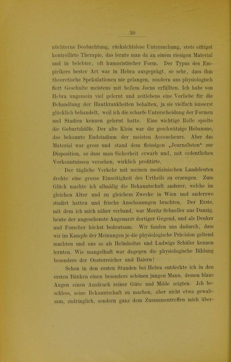 so iliu'htenie Beobachtung, rücksichtslose Untersuchung, stets eifrigst kontrolhrte Therapie, das lernte man da an einem riesigen Material und in belebter, oft humoristischer Form. Der Typus des Em- pirikers bester Art war in Hebra ausgeprägt, so sehr, dass ihm theoretische Spekulationen nie gelangen, sondern uns physiologisch flott Geschulte meistens mit hellem Jocus erfüllten. Ich habe von Hebra ungemein viel gelernt und zeitlebens eine Vorliebe für die Behandlung der Hautkrankheiten behalten, ja sie vielfach äusserst glücklich behandelt, weil ich die scharfe Unterscheidung der Formen und Stadien kennen gelernt hatte. Eine wichtige Rolle spielte die Geburtshülfe. Der alte Klein war die geschwätzige Hebamme, das bekannte Endstadium der meisten Accoucheurs. Aber das Material war gross und stand dem fleissigen ,Journalisten zur Disposition, so dass man Sicherheit erwarb und, nnt ordentlichen Vorkenntnissen versehen, wirklich protitirte. Der tägliche Verkehr mit meinen medizinischen Landsleuten drohte eine grosse Einseitigkeit des Urtheils zu erzeugen. Zum Glück machte ich allmälig die Bekanntschaft anderer, welche im gleichen Alter und zu gleichem Zwecke in Wien und anderswo studirt hatten und frische Anschauungen brachten. Der Erste, mit dem ich mich näher verband, war Moritz Schneller aus Danzig, heute der angesehenste Augenarzt dortiger Gegend, und als Denker und Forscher höchst bedeutsam. Wir fanden uns dadurch, dass Avir im Kampfe der Meinungen je die physiologische Präcision geltend machten und uns so als Helmholtzs und Ludwigs Schüler kennen lernten. Wie mangelhaft war dagegen die physiologische Bildung besonders der Oesterreicher und Baiern! Schon in den ersten Stunden bei Hebra entdeckte ich in den ersten Bänken einen besonders schönen jungen Mann, dessen blaue Augen einen Ausdruck reiner Güte und Milde zeigten. Ich be- schloss, seine Bekanntschaft zu machen, aber nicht etwa gewalt- sam, zudringlich, sondern ganz dem Zusammentreffen mich über-