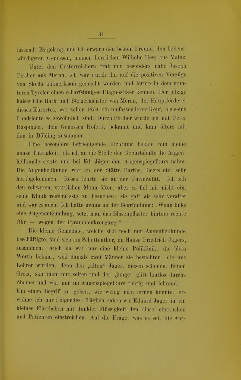 lassend. Es gelang, und ich erwarb den besten Freund, den liebens- \YÜrdigsten Genossen, meinen herrliclien Wilhelm Hess aus Mainz. Unter den Oesterreichern trat mir besonders nahe Joseph Pircher aus Meran. Ich war durch ihn auf die positiven Vorzüge von Skoda aufmerksam gemacht worden und lernte in dem mun- teren Tyroler einen scharfsinnigen Diagnostiker kennen. Der jetzige kaiserliche Rath und Bürgermeister von Meran, der Hauptförderer dieses Kurortes, war schon 1854 ein umfassenderer Kopf, als seine Landsleute es gewöhnlich sind. Durch Pircher wurde ich mit Peter Haspinger, dem Genossen Hofers, bekannt und kam öfters mit ihm in Döbling zusammen. Eine besonders befriedigende Richtung bekam nun meine ganze Thätigkeit, als ich an die Stelle der Geburtshülfe die Augen- heilkunde setzte und bei Ed. Jäger den Augenspiegelkurs nahm. Die Augenheilkunde war an der Stätte Barths, Beers etc. sehr herabgekommen. Rosas lehrte sie an der Universität. Ich sah den schweren, stattlichen Mann öfter, aber es fiel mir nicht ein, seine Khnik regelmässig zu besuchen; sie galt als sehr veraltet und war es auch. Ich hatte genug an der Begründung: „Wenn links eine Augenentzündung, setzt man das Blasenpflaster hinters rechte Ohr — wegen der Pyramidenkreuzung. Die kleine Gemeinde, welche sich noch mit Augenheilkunde beschäftigte, fand sich am Schottenthor, im Hause Friedrich Jägers, zusammen. Auch da war nur eine kleine Poliklinik, die bloss Werth bekam, weil damals zwei Männer sie besuchten, die uns Lehrer wurden, denn den „alten Jäger, diesen schönen, feinen Greis, sah man nur selten und der „junge glitt lautlos durchs Zimmer und war nur im Augenspiegelkurs thätig und lehrend. — Um einen Begrift zu geben, wie wenig man lernen konnte, er- wähne ich nur Folgendes: Täglich sahen wir Eduard Jäger in ein kleines Fläschchen mit dunkler Flüssigkeit den Pinsel eintauchen und Patienten einstreichen. Auf die Frage: was es sei, die Ant-