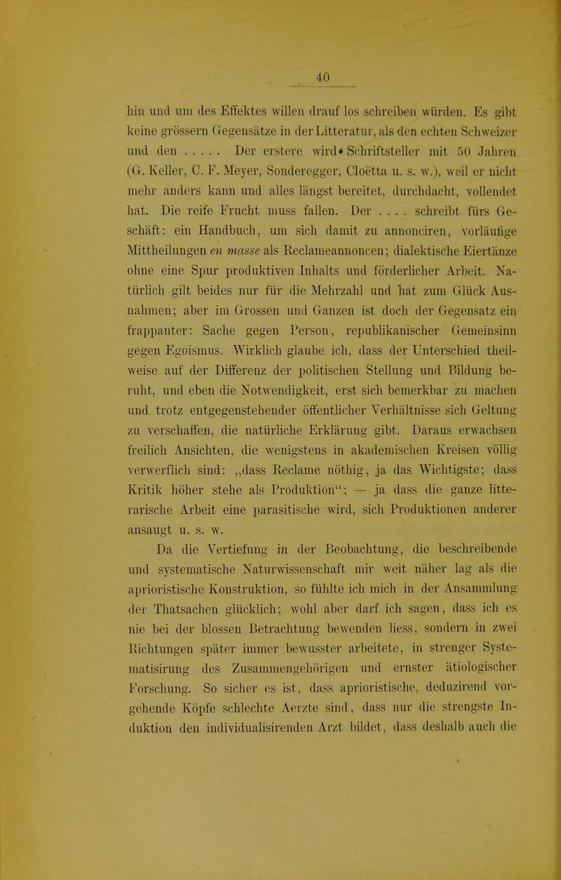 hin und um des Effektes willen drauf los schreiben würden. Es gibt keine grössern Gegensätze in derLitteratur, als den echten Schweizer und den Der erstere wird* Schriftsteller mit 50 Jaliren (G. Keller, C. F. Meyer, Sonderegger, Cloetta u. s. w.), weil er nicht mehr anders kann und alles längst bereitet, durchdacht, vollendet hat. Die reife Frucht muss fallen. Der .... schreibt fürs Ge- schäft: ein Handbuch, um sich damit zu annonciren, vorläufige Mittheilungen en masse als Reclameannoncen; dialektische Eiertänze ohne eine Spur produktiven Inhalts und förderlicher Arbeit. Na- türhch gilt beides nur für die Mehrzahl und hat zum Glück Aus- nahmen; aber im Grossen und Ganzen ist doch der Gegensatz ein frappanter: Sache gegen Person, republikanischer Gemeinsinn gegen Egoismus. Wirklich glaube ich, dass der Unterschied theil- weise auf der Differenz der poUtischen Stellung und Bildung be- ruht, und eben die Notwendigkeit, erst sich bemerkbar zu machen und trotz entgegenstehender öffentlicher Verhältnisse sich Geltung zu verschaffen, die natürliche Erklärung gibt. Daraus erwachsen freilich Ansichten, die wenigstens in akademischen Kreisen völlig verwerflich sind: „dass Reclame nöthig, ja das Wichtigste; dass Kritik höher stehe als Produktion; — ja dass die ganze litte- rarische Arbeit eine parasitische wird, sich Produktionen anderer ansaugt u. s. w. Da die Vertiefung in der Beobachtung, die beschreibende und systematische Naturwissenschaft mir weit näher lag als die aprioristische Konstruktion, so fühlte ich mich in der Ansammlung der Thatsaclien glücklich; wohl aber darf ich sagen, dass ich es nie bei der blossen Betrachtimg bewenden liess, sondern in zwei Bichtungen später immer bewusster arbeitete, in strenger Syste- matisirung des Zusammengehörigen und ernster ätiologischer Forschung. So sicher es ist, dass aprioristische, dediizirend vor- gehende Köpfe schlechte Aerzte sind, dass nur die strengste In- duktion den individualisirenden Arzt bildet, dass deshalb auch die