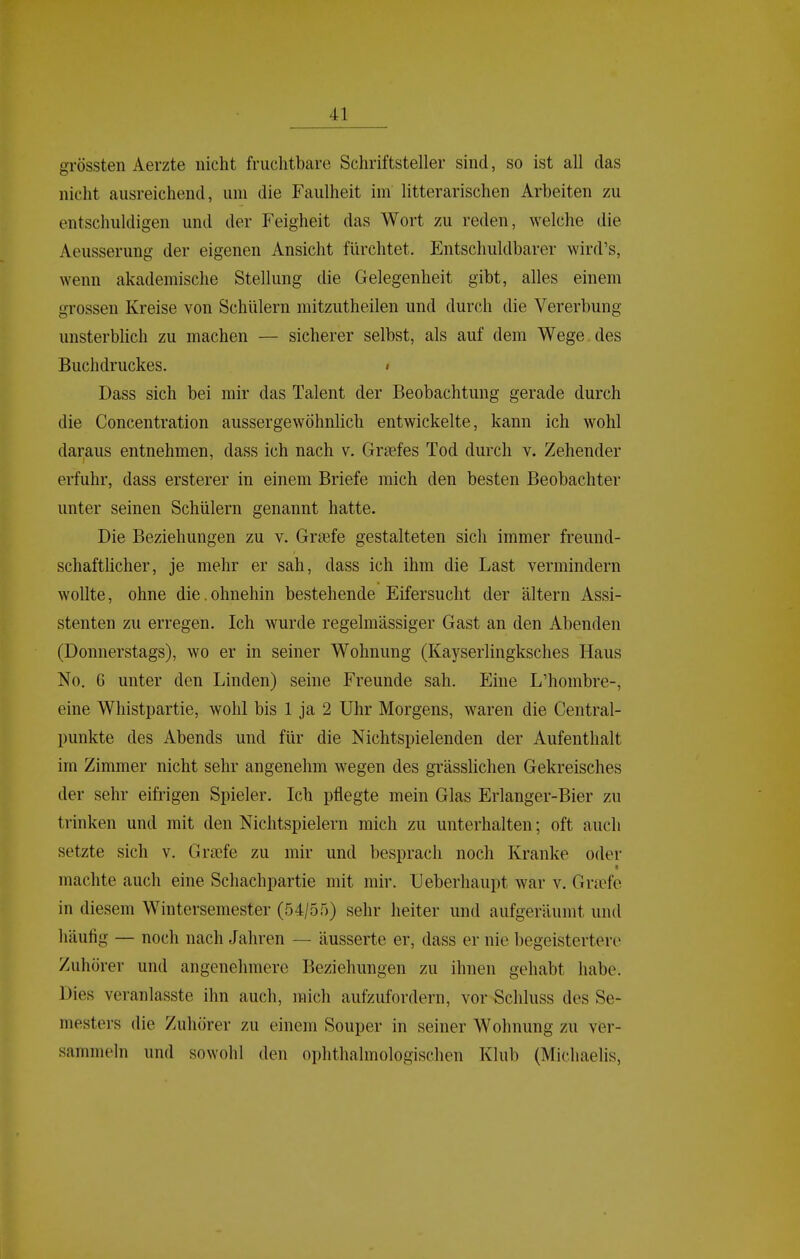 grössten Aerzte nicht fruchtbare Schriftsteller sind, so ist all das nicht ausreichend, um die Faulheit im litterarischen Arbeiten zu entschuldigen und der Feigheit das Wort zu reden, welche die Aeusserung der eigenen Ansicht fürchtet. Entschuldbarer wird's, wenn akademische Stellung die Gelegenheit gibt, alles einem grossen Kreise von Schülern mitzutheilen und durch die Vererbung unsterblich zu machen — sicherer selbst, als auf dem Wege des Buchdruckes. • Dass sich bei mir das Talent der Beobachtung gerade durch die Concentration aussergewöhnlich entwickelte, kann ich wohl daraus entnehmen, dass ich nach v. Graefes Tod durch v. Zehender erfuhr, dass ersterer in einem Briefe mich den besten Beobachter unter seinen Schülern genannt hatte. Die Beziehungen zu v. Graefe gestalteten sich immer freund- schaftlicher, je mehr er sah, dass ich ihm die Last vermindern wollte, ohne die.ohnehin bestehende Eifersucht der altern Assi- stenten zu erregen. Ich wurde regelmässiger Gast an den Abenden (Donnerstags), wo er in seiner Wohnung (Kayserlingksches Haus No. 6 unter den Linden) seine Freunde sah. Eine L'hombre-, eine Whistpartie, wohl bis 1 ja 2 Uhr Morgens, waren die Centrai- punkte des Abends und für die Nichtspielenden der Aufenthalt im Zimmer nicht sehr angenehm wegen des grässlichen Gekreisches der sehr eifrigen Spieler. Ich pflegte mein Glas Erlanger-Bier zu trinken und mit den Nichtspielern mich zu unterhalten; oft auch setzte sich v. Grajfe zu mir und besprach noch Kranke oder machte auch eine Schachpartie mit mir. Ueberhaupt war v. Gra^fe in diesem Wintersemester (54/55) sehr heiter und aufgeräumt und häufig — noch nach Jahren — äusserte er, dass er nie begeistertere Zuhörer und angenehmere Beziehungen zu ihnen gehabt habe. Dies veranlasste ihn auch, mich aufzufordern, vor Schluss des Se- mesters die Zuhörer zu einem Souper in seiner Wohnung zu ver- sammeln und sowohl den ophthalmologischen Klub (Michaelis,