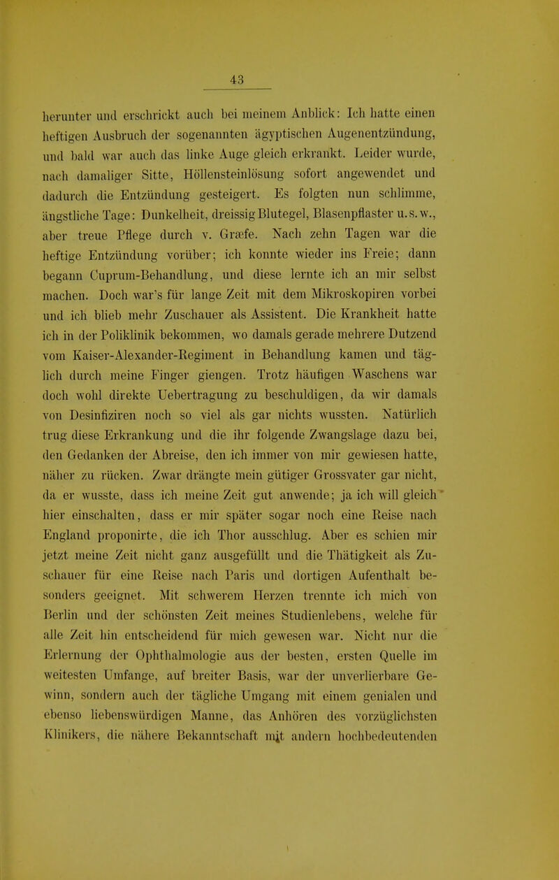 lieruiiter und erschrickt auch bei meinem AnbHck: Icli hatte einen heftigen Ausbruch der sogenannten ägyptischen Augenentzündung, und bald war auch das linke Auge gleich erkrankt. Leider wurde, nach damaliger Sitte, Höllensteinlösung sofort angewendet und dadurch die Entzündung gesteigert. Es folgten nun schlimme, ängsthche Tage: Dunkelheit, dreissigBlutegel, Blasenpflaster u.s.w., aber treue Pflege durch v. Graefe. Nach zehn Tagen war die heftige Entzündung vorüber; ich konnte wieder ins Freie; dann begann Cuprum-Behandlung, und diese lernte ich an mir selbst machen. Doch war's für lange Zeit mit dem Mikroskopiren vorbei und ich blieb mehr Zuschauer als Assistent. Die Krankheit hatte ich in der Poliklinik bekommen, wo damals gerade mehrere Dutzend vom Kaiser-Alexander-Kegiment in Behandlung kamen und täg- lich durch meine Finger giengen. Trotz häufigen Waschens war doch wohl direkte Uebertragung zu beschuldigen, da wir damals von Desinfiziren noch so viel als gar nichts wussten. Natürlich trug diese Erkrankung und die ihr folgende Zwangslage dazu bei, den Gedanken der Abreise, den ich immer von mir gewiesen hatte, näher zu rücken. Zwar drängte mein gütiger Grossvater gar nicht, da er wusste, dass ich meine Zeit gut anwende; ja ich will gleich' hier einschalten, dass er mir später sogar noch eine Reise nach England proponirte, die ich Thor ausschlug. Aber es schien mir jetzt meine Zeit nicht ganz ausgefüllt und die Thätigkeit als Zu- schauer für eine Reise nach Paris und dortigen Aufenthalt be- sonders geeignet. Mit schwerem Herzen trennte ich mich von Berlin und der schönsten Zeit meines Studienlebens, welche für alle Zeit hin entscheidend für mich gewesen war. Nicht nur die Erlernung der Ophthalmologie aus der besten, ersten Quelle im weitesten Umfange, auf breiter Basis, war der unverlierbare Ge- winn, sondern auch der tägliche Umgang mit einem genialen und ebenso liebenswürdigen Manne, das Anhören des vorzüglichsten Klinikers, die nähere Bekanntschaft m^t andern hochbedeutenden