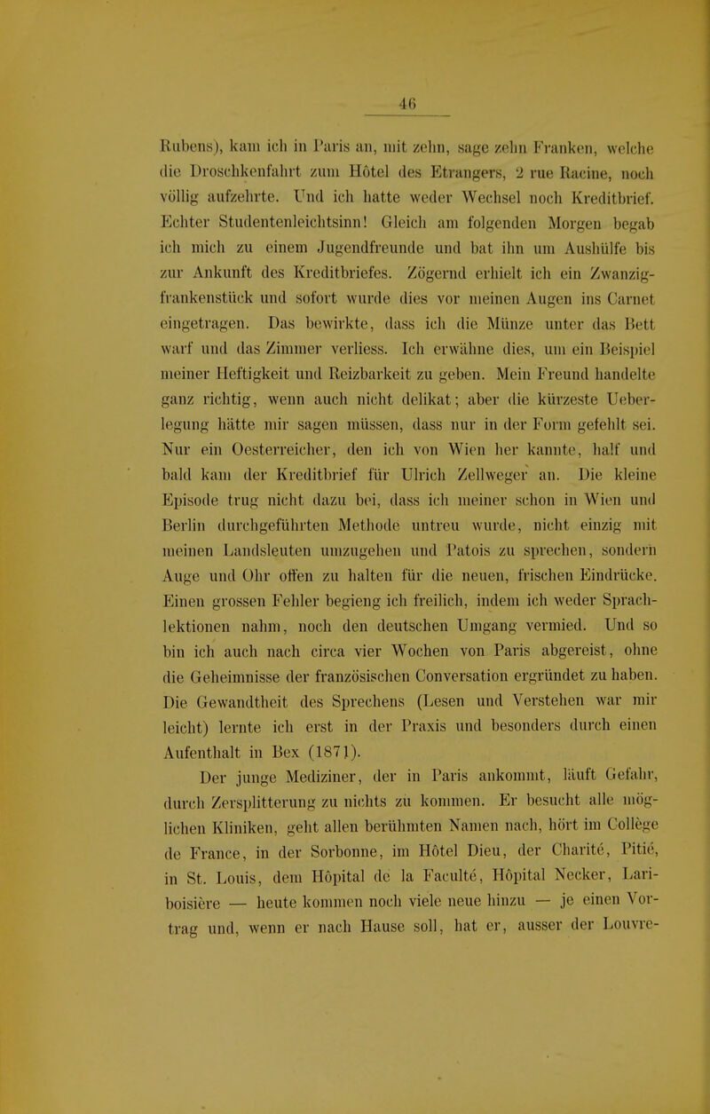 Rubens), kam ich in Paris an, mit zehn, sage zehn Fi'ankcn, welche die Droschkonfahrt zum Hotel des Etrangers, 2 rue Racine, noch völlig aufzehrte. Und ich hatte weder Wechsel noch Kreditbrief. Echter Studentenleichtsinn! Gleich am folgenden Morgen begab ich mich zu einem Jugendfreunde und bat ihn um Aushülfe bis zur Ankunft des Kreditbriefes. Zögernd erhielt ich ein Zwanzig- frankenstück und sofort wurde dies vor meinen Augen ins Gamet eingetragen. Das bewirkte, dass ich die Münze unter das Bett warf und das Zimmer verliess. Ich erwähne dies, um ein Beispiel meiner Heftigkeit und Reizbarkeit zu geben. Mein Freund handelte ganz richtig, wenn auch nicht delikat; aber die kürzeste Ueber- legung hätte mir sagen müssen, dass nur in der Form gefehlt sei. Nur ein Oesterreicher, den ich von Wien her kannte, half und bald kam der Kreditbrief für Ulrich Zellweger an. Die kleine Eijisode trug nicht dazu bei, dass ich meiner schon in Wien und Berlin durchgeführten Methode untreu wurde, nicht einzig mit meinen Landsleuten umzugehen und Patois zu sprechen, sondern Auge und Ohr offen zu halten für die neuen, frischen Eindrücke. Einen grossen Fehler begieng ich freilich, indem ich weder Sprach- lektionen nahm, noch den deutschen Umgang vermied. Und so bin ich auch nach circa vier Wochen von Paris abgereist, ohne die Geheimnisse der französischen Conversation ergründet zuhaben. Die Gewandtheit des Sprechens (Lesen und Verstehen war mir leicht) lernte ich erst in der Praxis und besonders durch einen Aufenthalt in Bex (1871). Der junge Mediziner, der in Paris ankommt, läuft Gefahr, durch Zersplitterung zu nichts zu kommen. Er besucht alle mög- lichen Kliniken, geht allen berühmten Namen nach, hört im College de France, in der Sorbonne, im Hotel Dieu, der Charite, Pitie, in St. Louis, dem Hopital de la Faculte, Höpital Necker, Lari- boisiere — heute kommen noch viele neue hinzu — je einen Vor- trag und, wenn er nach Hause soll, hat er, ausser der Louvre-