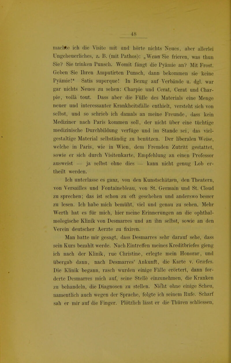 niacl*e ich die Visite mit und hörte nichts Neues, aber allerlei Ungeheuerliches, z. B. (mit Pathos): „Wenn Sie frieren, was thun Sie? Sie trinken Punsch. Womit fängt die Prämie an? Mit Frost. Geben Sie Ihren Amputirten Punsch, dann bekommen sie keine Pyämie! Satis superque! In Bezug auf Verbände u. dgl. war gar nichts Neues zu sehen: Charpie und Cerat, Gerat und Ghar- pie, voilä tout. Dass aber die Fülle des Materials eine Menge neuer und interessanter Krankheitsfälle enthielt, versteht sich von selbst, und so schrieb ich damals an meine Freunde, dass kein Mediziner nach Paris kommen soll, der nicht über eine tüchtige medizinische Durchbildung verfüge und im Stande sei, das viel- gestaltige Material selbständig zu benützen. Der liberalen Weise, welche in Paris, wie in Wien, dem Fremden Zutritt gestattet, sowie er sich durch Visitenkarte, Empfehlung an einen Professor ausweist — ja selbst ohne dies — kann nicht genug Lob er- theilt werden. Ich unterlasse es ganz, von den Kunstschätzen, den Theatern, von Versailles und Fontainebleau, von St. Germain und St. Gloud zu sprechen; das ist schon zu oft geschehen und anderswo besser zu lesen. Ich habe mich bemüht, viel und genau zu sehen. Mehr Werth hat es für mich, hier meine Erinnerungen an die ophthal- mologische Klinik von Desmarres und an ihn selbst, sowie an den Verein deutscher Aerzte zu fixiren. Man hatte mir gesagt, dass Desmarres sehr darauf sehe, dass sein Kurs bezahlt werde. Nach Eintreffen meines Kreditbriefes gieng ich nach der Klinik, rue Ghristine, erlegte mein Honorar, und übergab dann, nach Desmarres' Ankunft, die Karte v. Gra'fes. Die Klinik begann, rasch wurden einige Fälle erörtert, dann for- derte Desmarres mich auf, seine Stelle einzunehmen, die Kranken zu behandeln, die Diagnosen zu stellen. Nicht ohne einige Scheu, namentlich auch wegen der Sprache, folgte ich seinem Rufe. Scharf sah er mir auf die Finger. Plötzlich lässt er die Thüren schliessen.