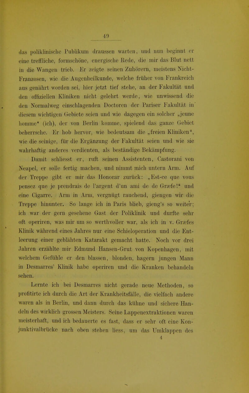 das i)ülikliiiisclic Piiblikuiii draussen warten, und nun beginnt er eine trettliclie, formschöne, energische Rede, die mir das Blut nett in die Wangen trieb. Er zeigte seinen Zuhörern, meistens Nicht- Franzosen, wie die Augenheilkunde, welche früher von Frankreich aus genährt worden sei, hier jetzt tief stehe, an der Fakultät und den offiziellen Kliniken nicht gelehrt werde, wie unwissend die den Normalweg einschlagenden Doctoren der Pariser Fakultät in diesem wichtigen Gebiete SQien und wie dagegen ein solcher „jeune Iionnne (ich), der von Berlin komme, spielend das ganze Gebiet beherrsche. Er hob hervor, wie bedeutsam die „freien Kliniken, wie die seinige, für die Ergänzung der Fakultät seien und wie sie wahrhaftig anderes verdienten, als beständige Bekämpfung. Damit schliesst er, ruft seinen Assistenten, Castorani von Neapel, er solle fertig machen, und nimmt mich untern Arm. Auf der Treppe gibt er mir das Honorar zurück: „Est-ce que vous pensez que je prendrais de l'argent d'un ami de de Graefe! und eine Cigarre. Arm in Arm, vergnügt rauchend, giengen wir die Treppe hinunter. So lauge ich in Paris blieb, gieng's so weiter; ich war der gern gesehene Gast der Poliklinik und durfte sehr oft operiren, was mir um so werthvoller war, als ich in v, Grsefes Klinik während eines Jahres nur eine Schieloperation und die Ent- leerung einer geblähten Katarakt gemacht hatte. Noch vor drei Jahren erzählte mir Edmund Hansen-Grut von Kopenhagen, mit welchem Gefühle er den blassen, blonden, hagern jungen Mann in Desmarres' Klinik habe operiren und die Kranken behandeln sehen. Lernte ich bei Desmarres nicht gerade neue Methoden, so profitirte ich durch die Art der Krankheitsfälle, die vielfach andere waren als in Berlin, und dann durch das kühne und sichere Han- deln des wirklich grossen Meisters. Seine Lappenextraktionen waren meisterhaft, und ich bedauerte es fast, dass er sehr oft eine Kon- junktivalbrücke nach oben stehen liess, um das Umklappen des 4