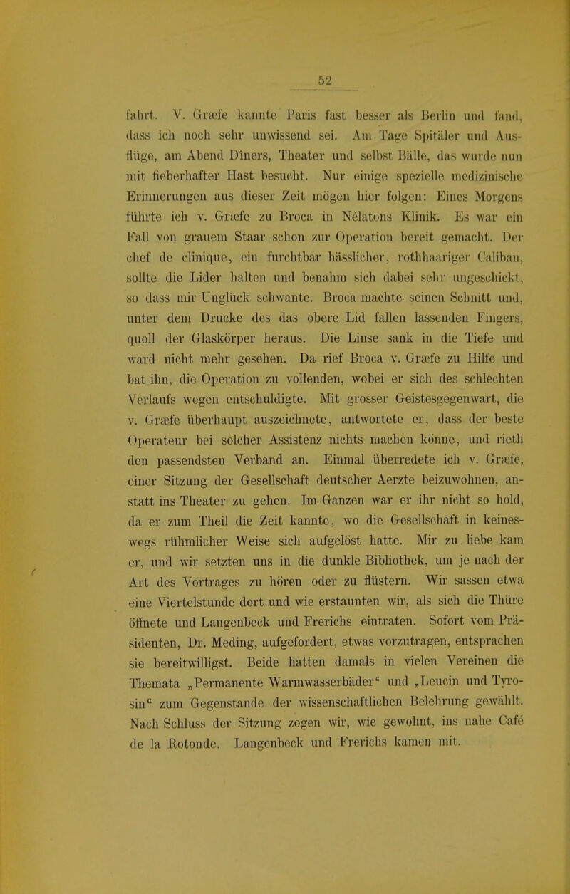 fahrt. V. Graife kannte Paris fast besser als Berlin und fand, dass ich noch sehr unwissend sei. Am Tage Spitäler und Aus- flüge, am Abend Diners, Theater und selbst Bälle, das wurde nun mit fieberhafter Hast besucht. Nur einige spezielle medizinische Erinnerungen aus dieser Zeit mögen hier folgen: Eines Morgens führte ich v. Gr?efe zu Broca in Nelatons Klinik. Es war ein Fall von grauem Staar schon zur Operation bereit gemacht. Der chef de clinique, ehi furchtbar hässlicher, rothhaariger Calibaii, sollte die Lider halten und benahm sich dabei sehr ungeschickt, so dass mir Unglück schwante. Broca machte seinen Schnitt und, unter dem Drucke des das obere Lid fallen lassenden Fingers, quoll der Glaskörper heraus. Die Linse sank in die Tiefe und ward nicht mehr gesehen. Da rief Broca v. Gra?fe zu Hille und bat ihn, die Operation zu vollenden, wobei er sich des schlechten Verlaufs wegen entschuldigte. Mit grosser Geistesgegenwart, die V. Graefe überhaupt auszeichnete, antwortete er, dass der beste Operateur bei solcher Assistenz nichts machen könne, und rieth den passendsten Verband an. Einmal überredete ich v. Graife, einer Sitzung der Gesellschaft deutscher Aerzte beizuwohnen, an- statt ins Theater zu gehen. Im Ganzen war er ihr nicht so hold, da er zum Theil die Zeit kannte, wo die Gesellschaft in keines- wegs rühmhcher Weise sich aufgelöst hatte. Mir zu liebe kam er, und wir setzten uns in die dunkle Bibliothek, um je nach der Art des Vortrages zu hören oder zu flüstern. Wir sassen etwa eine Viertelstunde dort und wie erstaunten wir, als sich die Thüre öffnete und Langenbeck und Frerichs eintraten. Sofort vom Prä- sidenten, Dr. Meding, aufgefordert, etwas vorzutragen, entsprachen sie bereitwilligst. Beide hatten damals in vielen Vereinen die Themata „Permanente Warmwasserbäder und ,Leucin und Tyi-o- sin zum Gegenstande der wissenschaftlichen Belehrung gewählt. Nach Schluss der Sitzung zogen wir, wie gewohnt, ins nahe Cafe de la Rotonde. Langenbeck und Frerichs kamen mit.