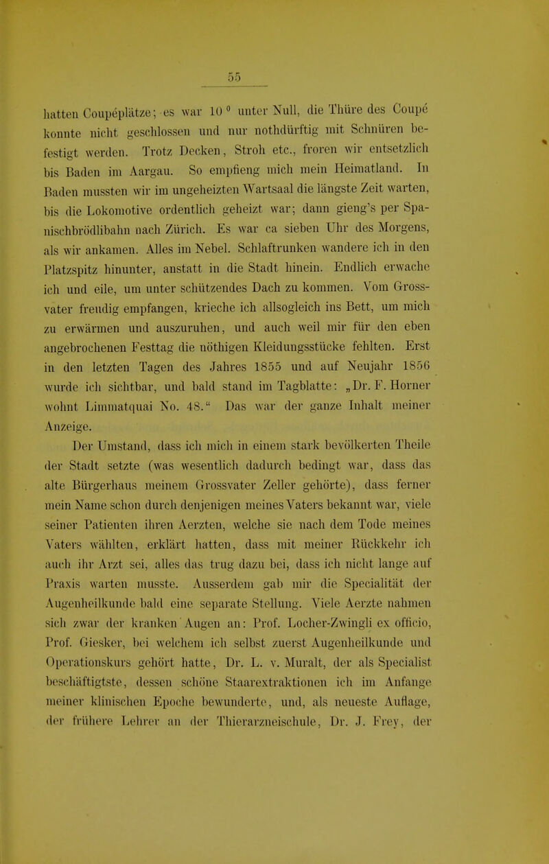 hatten CoupepUitze; es war 10° unter Null, die Thüre des Coupe konnte nicht geschlossen und nur nothdürftig mit Schnüren be- festigt werden. Trotz Decken, Stroh etc., froren wir entsetzlich bis Baden im Aargau. So empfieng mich mein Heimatland. In Baden mussten wir im ungeheizten Wartsaal die längste Zeit warten, bis die Lokomotive ordentlich geheizt war; dann gieng's per Spa- nischbrödlibahn nach Zürich. Es war ca sieben Uhr des Morgens, als wir ankamen. Alles im Nebel. Schlaftrunken wandere ich in den Platzspitz hinunter, anstatt in die Stadt hinein. Endlich erwache ich und eile, um unter schützendes Dach zu kommen. Vom Gross- vater freudig empfangen, krieche ich allsogleich ins Bett, um mich zu erwärmen und auszuruhen, und auch weil mir für den eben angebrochenen Festtag die nöthigen Kleidungsstücke fehlten. Erst in den letzten Tagen des Jahres 1855 und auf Neujahr 1856 wurde ich sichtbar, und bald stand im Tagblatte: „Dr. F. Horner wohnt Limmatquai No. 48. Das war der ganze Inhalt meiner Anzeige. Der Umstand, dass ich mich in einem stark bevölkerten Theile der Stadt setzte (was wesentlich dadurch bedingt war, dass das alte Bürgerhaus meinem Grossvater Zeller gehörte), dass ferner mein Name schon durch denjenigen meines Vaters bekannt war, viele seiner Patienten ihren Aerzten, welche sie nach dem Tode meines Vaters wählten, erklärt hatten, dass mit meiner Rückkehr ich auch ihr Arzt sei, alles das trug dazu bei, dass ich nicht lange auf Praxis warten musste. Ausserdem gab mir die Specialität der Augenheilkunde bald eine separate Stellung. Viele Aerzte nahmen sich zwar der kranken Augen an: Prof. Locher-Zwingli ex officio, Prof. Giesker, bei welchem ich selbst zuerst Augenheilkunde und Operationskurs gehört hatte, Dr. L. v. Muralt, der als Specialist beschäftigtste, dessen schöne Staarextraktionen ich im Anfange meiner klinischen Epoche bewunderte, und, als neueste Auflage, der frühere Lehrer an der Thierarzneischule, Dr. J. Frey, der