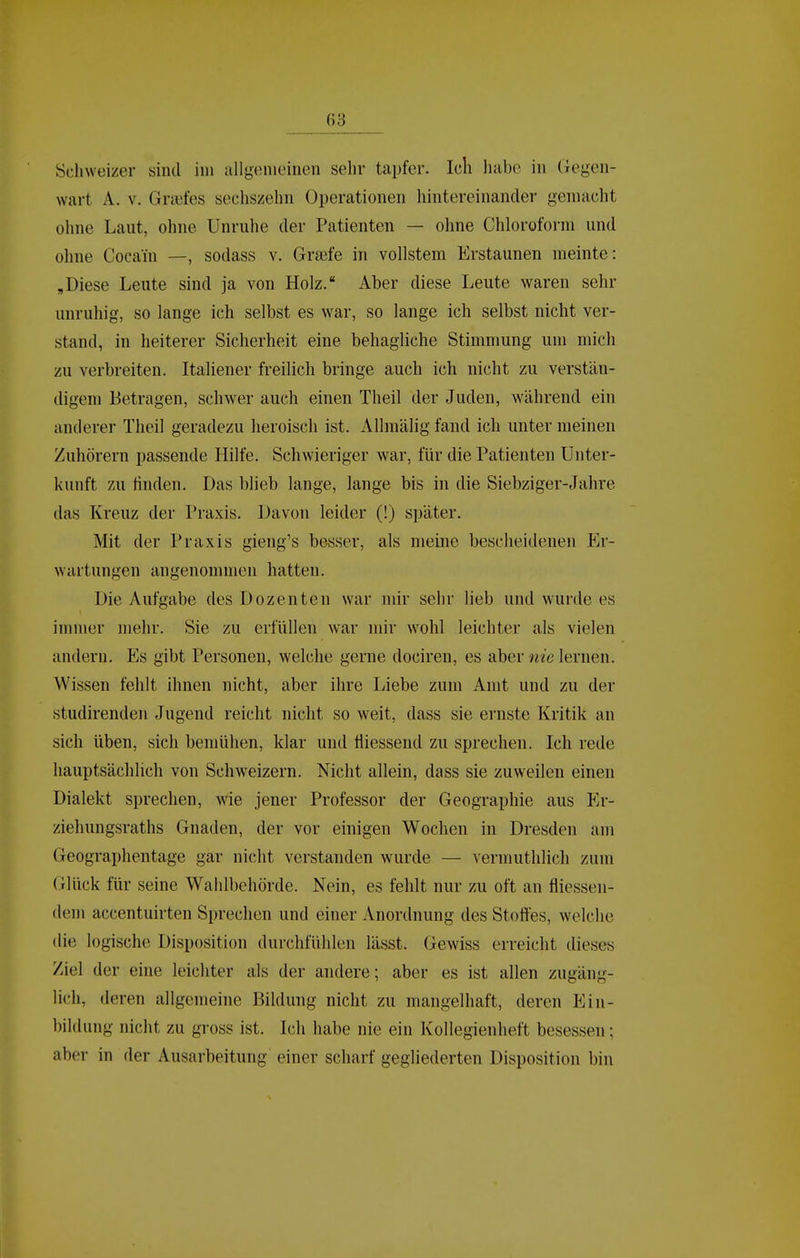 Schweizer sind im allgemeinen sehr tapfer. Ich habe in Gegen- wart A. V. Gnefes sechszehn Operationen hintereinander gemacht ohne Laut, ohne Unruhe der Patienten — ohne Chloroform und ohne Cocain —, sodass v. Gra3fe in vollstem Erstaunen meinte: „Diese Leute sind ja von Holz. Aber diese Leute waren sehr unruhig, so lange ich selbst es war, so lange ich selbst nicht ver- stand, in heiterer Sicherheit eine behagliche Stimmung um mich zu verbreiten. Italiener freilich bringe auch ich nicht zu verstän- digem Betragen, schwer auch einen Theil der Juden, während ein anderer Theil geradezu heroisch ist. Allmälig fand ich unter meinen Zuhörern passende Hilfe. Schwieriger war, für die Patienten Unter- kunft zu finden. Das blieb lange, lange bis in die Siebziger-Jahre das Kreuz der Praxis. Davon leider (!) später. Mit der Praxis gieng's besser, als meine bescheidenen Er- wartungen angenommen hatten. Die Aufgabe des Dozenten war mir sehr lieb und wurde es immer mehr. Sie zii erfüllen war mir wohl leichter als vielen andern. Es gibt Personen, welche gerne dociren, es aber nie lernen. Wissen fehlt ihnen nicht, aber ihre Liebe zum Amt und zu der studirenden Jugend reicht nicht so weit, dass sie ernste Kritik an sich üben, sich bemühen, klar und fliessend zu sprechen. Ich rede hauptsächlich von Schweizern. Nicht allein, dass sie zuweilen einen Dialekt sprechen, wie jener Professor der Geographie aus p]r- ziehungsraths Gnaden, der vor einigen Wochen in Dresden am Geographentage gar nicht verstanden wurde — vermuthlich zum Glück für seine Wahlbehörde. Nein, es fehlt nur zu oft an fliessen- dem accentuirten Sprechen und einer Anordnung des Stoffes, welche die logische Disposition durchfühlen lässt. Gewiss erreicht dieses Ziel der eine leichter als der andere; aber es ist allen zugäng- lich, deren allgemeine Bildung nicht zu mangelhaft, deren Ein- bildung nicht zu gross ist. Ich habe nie ein Kollegienheft besessen; aber in der Ausarbeitung einer scharf gegliederten Disposition bin