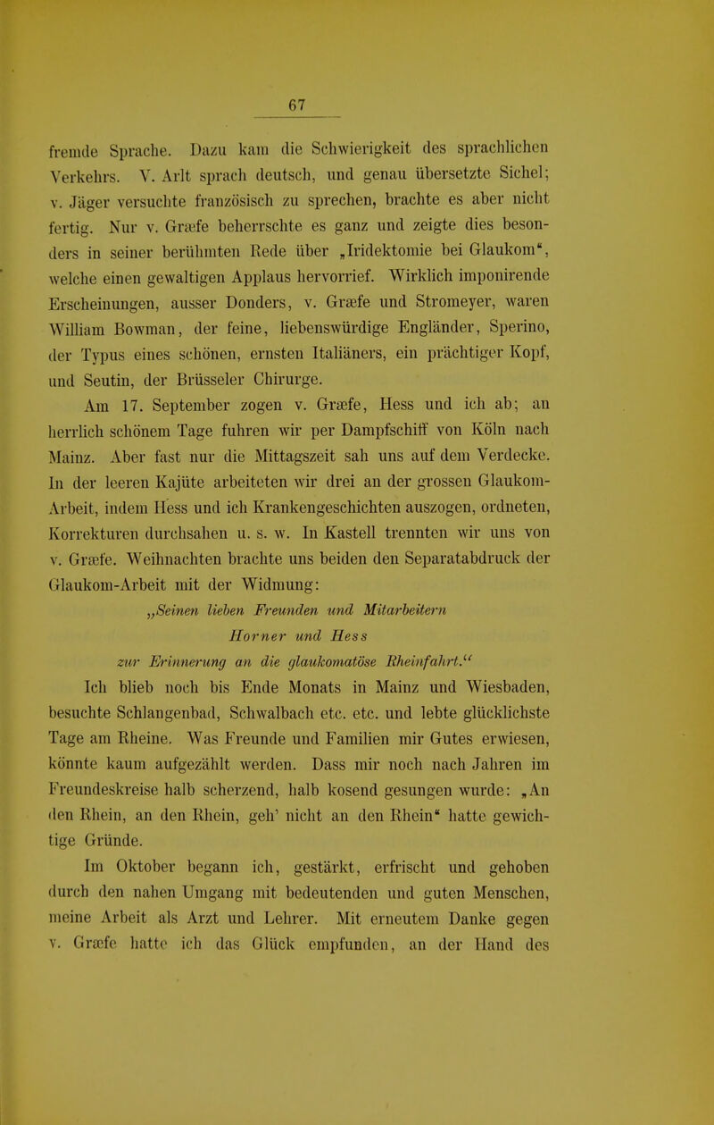 fremde Sprache. Dazu kam die Schwierigkeit des spraclilichen Verkehrs. V. Arlt sprach deutsch, und genau übersetzte Sichel; V. Jäger versuchte französisch zu sprechen, brachte es aber nicht fertig. Nur v. Gr^fe beherrschte es ganz und zeigte dies beson- ders in seiner berühmten Rede über Jridektomie bei Glaukom, welche einen gewaltigen Applaus hervorrief. Wirklich imponirende Erscheinungen, ausser Donders, v. Grsefe und Stromeyer, waren William Bowman, der feine, liebenswürdige Engländer, Sperino, der Typus eines schönen, ernsten Italiäners, ein prächtiger Kopf, und Seutin, der Brüsseler Chirurge. Am 17. September zogen v. Graefe, Hess und ich ab; an herrlich schönem Tage fuhren wir per Dampfschiff von Köln nach Mainz. Aber fast nur die Mittagszeit sah uns auf dem Verdecke. In der leeren Kajüte arbeiteten wir drei an der grossen Glaukom- Arbeit, indem Hess und ich Krankengeschichten auszogen, ordneten, Korrekturen durchsahen u. s. w. In Kastell trennten wir uns von V. Grsefe. Weihnachten brachte uns beiden den Separatabdruck der Glaukom-Arbeit mit der Widmung: „Seinen lieben Freunden und Mitarbeitern Horner und Hess zur Erinnerung an die glaukomatöse Rheinfahrt.''' Ich blieb noch bis Ende Monats in Mainz und Wiesbaden, besuchte Schlangenbad, Schwalbach etc. etc. und lebte glücklichste Tage am Rheine. Was Freunde und Familien mir Gutes erwiesen, könnte kaum aufgezählt werden. Dass mir noch nach Jahren im Freundeskreise halb scherzend, halb kosend gesungen wurde: „An den Rhein, an den Rhein, geh' nicht an den Rhein hatte gewich- tige Gründe. Im Oktober begann ich, gestärkt, erfrischt und gehoben durch den nahen Umgang mit bedeutenden und guten Menschen, meine Arbeit als Arzt und Lehrer. Mit erneutem Danke gegen V. Gra^fe hatte ich das Glück empfunden, an der Hand des