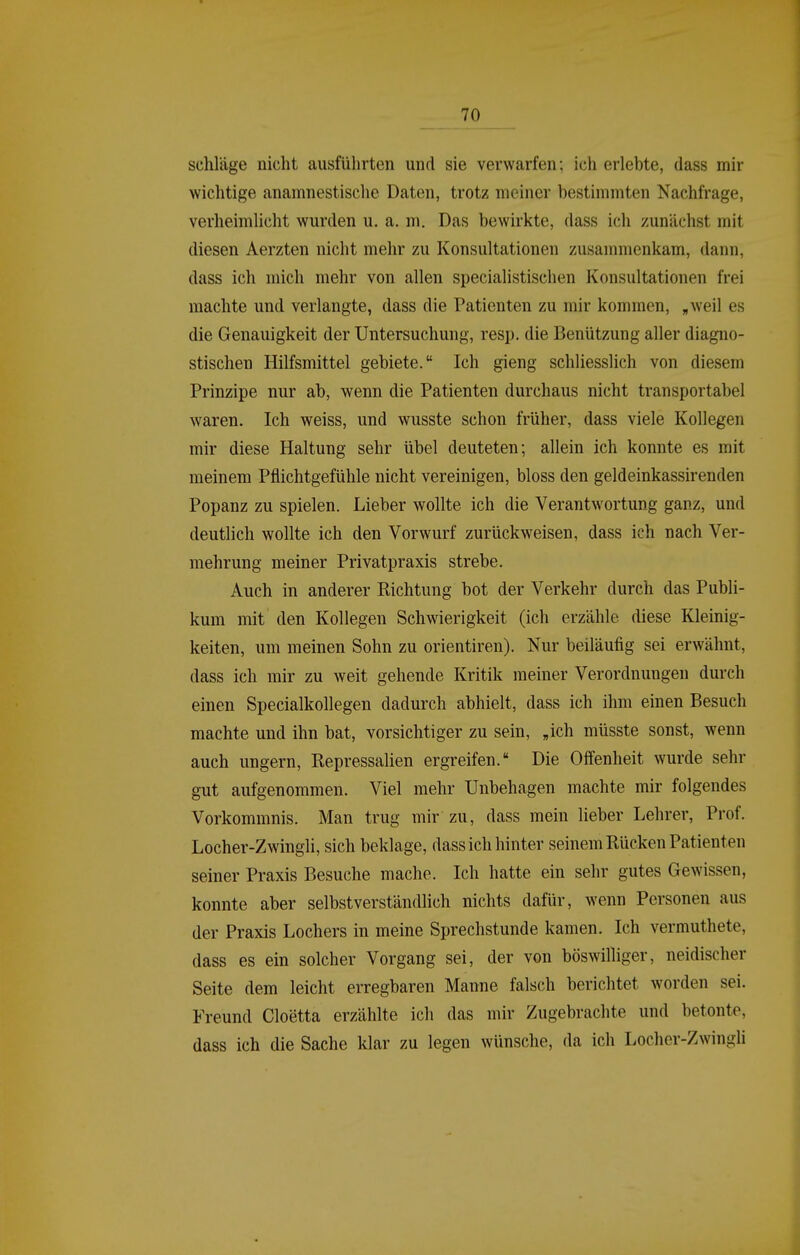 schlage nicht ausführten und sie verwarfen; ich erlebte, dass mir wichtige anamnestische Daten, trotz meiner bestimmten Nachfrage, verheimlicht wurden u. a, m. Das bewirkte, dass ich zunächst mit diesen Aerzten nicht mehr zu Konsultationen zusammenkam, dann, dass ich mich mehr von allen specialistischen Konsultationen frei machte und verlangte, dass die Patienten zu mir kommen, „weil es die Genauigkeit der Untersuchung, resp. die Benützung aller diagno- stischen Hilfsmittel gebiete. Ich gieng schliesslich von diesem Prinzipe nur ab, wenn die Patienten durchaus nicht transportabel waren. Ich weiss, und wusste schon früher, dass viele Kollegen mir diese Haltung sehr übel deuteten; allein ich konnte es mit meinem Pflichtgefühle nicht vereinigen, bloss den geldeinkassirenden Popanz zu spielen. Lieber wollte ich die Verantwortung ganz, und deutlich wollte ich den Vorwurf zurückweisen, dass ich nach Ver- mehrung meiner Privatpraxis strebe. Auch in anderer Eichtung bot der Verkehr durch das Publi- kum mit den Kollegen Schwierigkeit (ich erzähle diese Kleinig- keiten, um meinen Sohn zu orientiren). Nur beiläufig sei erwähnt, dass ich mir zu weit gehende Kritik meiner Verordnungen durch einen Specialkollegen dadurch abhielt, dass ich ihm einen Besuch machte und ihn bat, vorsichtiger zu sein, „ich müsste sonst, wenn auch ungern, Repressalien ergreifen. Die Offenheit wurde sehr gut aufgenommen. Viel mehr Unbehagen machte mir folgendes Vorkommnis. Man trug mir zu, dass mein lieber Lehrer, Prof. Locher-Zwingli, sich beklage, dass ich hinter seinem Rücken Patienten seiner Praxis Besuche mache. Ich hatte ein sehr gutes Gewissen, konnte aber selbstverständlich nichts dafür, wenn Personen aus der Praxis Lochers in meine Sprechstunde kamen. Ich vermuthete, dass es ein solcher Vorgang sei, der von böswilliger, neidischer Seite dem leicht erregbaren Manne falsch berichtet worden sei. Freund Cloetta erzählte icli das mir Zugebrachte und betonte, dass ich die Sache klar zu legen wünsche, da ich Locher-Zwingli