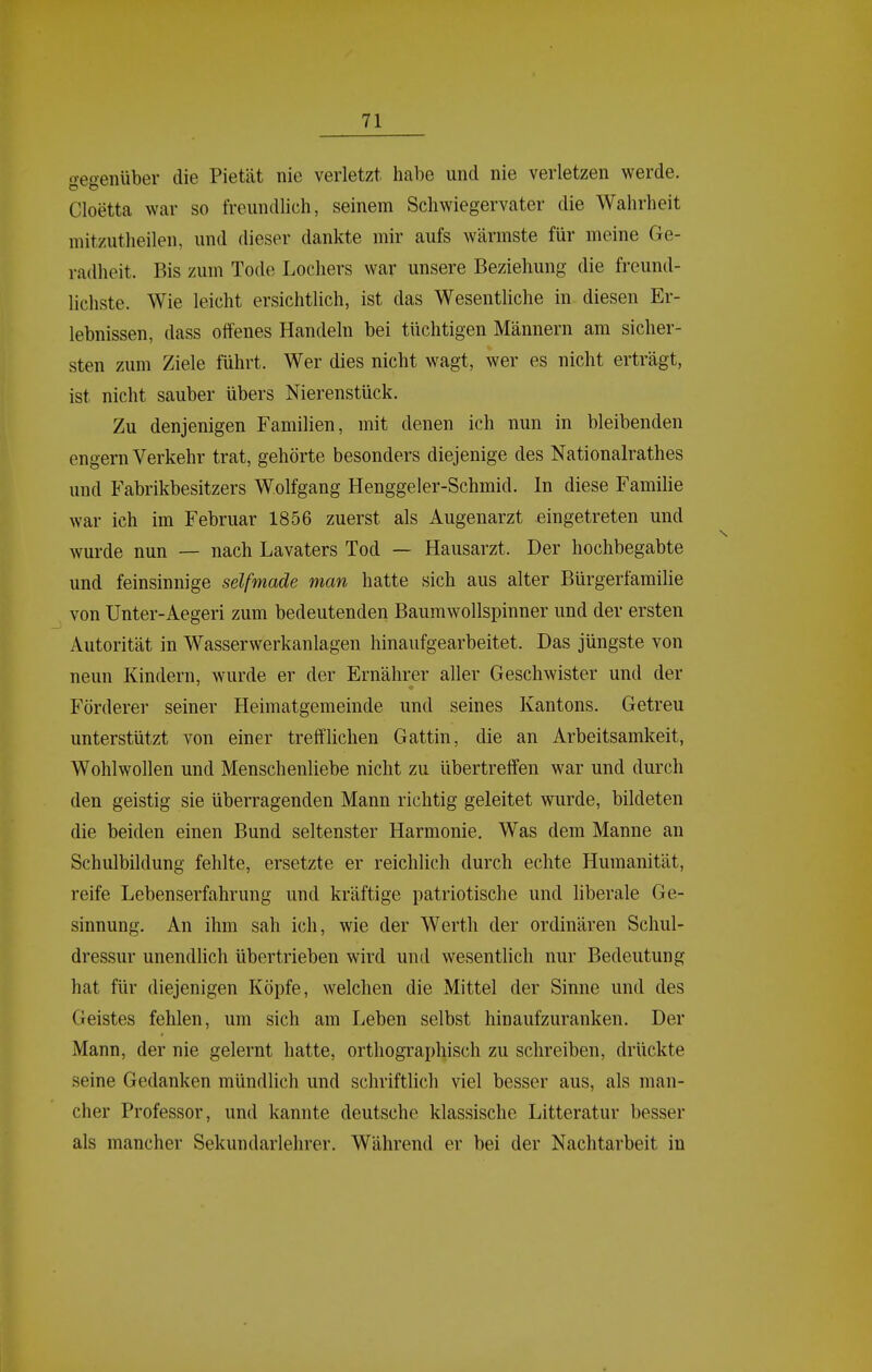 gegenüber die Pietät nie verletzt habe und nie verletzen werde. Cloetta war so freundlich, seinem Schwiegervater die Wahrheit mitzutheilen, und dieser dankte mir aufs wärmste für meine Ge- radheit. Bis zum Tode Lochers war unsere Beziehung die freund- lichste. Wie leicht ersichtlich, ist das Wesentliche in diesen Er- lebnissen, dass offenes Handeln bei tüchtigen Männern am sicher- sten zum Ziele führt. Wer dies nicht wagt, wer es nicht erträgt, ist nicht sauber übers Nierenstück. Zu denjenigen Familien, mit denen ich nun in bleibenden engern Verkehr trat, gehörte besonders diejenige des Nationalrathes und Fabrikbesitzers Wolfgang Henggeler-Schmid. In diese Familie war ich im Februar 1856 zuerst als Augenarzt eingetreten und wurde nun — nach Lavaters Tod — Hausarzt. Der hochbegabte und feinsinnige selfmade man hatte sich aus alter Bürgerfamilie von Unter-Aegeri zum bedeutenden Baumwollspinner und der ersten Autorität in Wasserwerkanlagen hinaufgearbeitet. Das jüngste von neun Kindern, wurde er der Ernährer aller Geschwister und der Förderer seiner Heimatgemeinde und seines Kantons. Getreu unterstützt von einer trefflichen Gattin, die an Arbeitsamkeit, Wohlwollen und Menschenliebe nicht zu übertreffen war und durch den geistig sie überragenden Mann richtig geleitet wurde, bildeten die beiden einen Bund seltenster Harmonie. Was dem Manne an Schulbildung fehlte, ersetzte er reichlich durch echte Humanität, reife Lebenserfahrung und kräftige patriotische und liberale Ge- sinnung. An ihm sah ich, wie der Werth der ordinären Schul- dressur unendlich übertrieben wird und wesentlich nur Bedeutung hat für diejenigen Köpfe, welchen die Mittel der Sinne und des Geistes fehlen, um sich am Leben selbst hin aufzuranken. Der Mann, der nie gelernt hatte, orthographisch zu schreiben, drückte seine Gedanken mündlich und schriftlich viel besser aus, als man- cher Professor, und kannte deutsche klassische Litteratur besser als mancher Sekundarlehrer. Während er bei der Nachtarbeit in