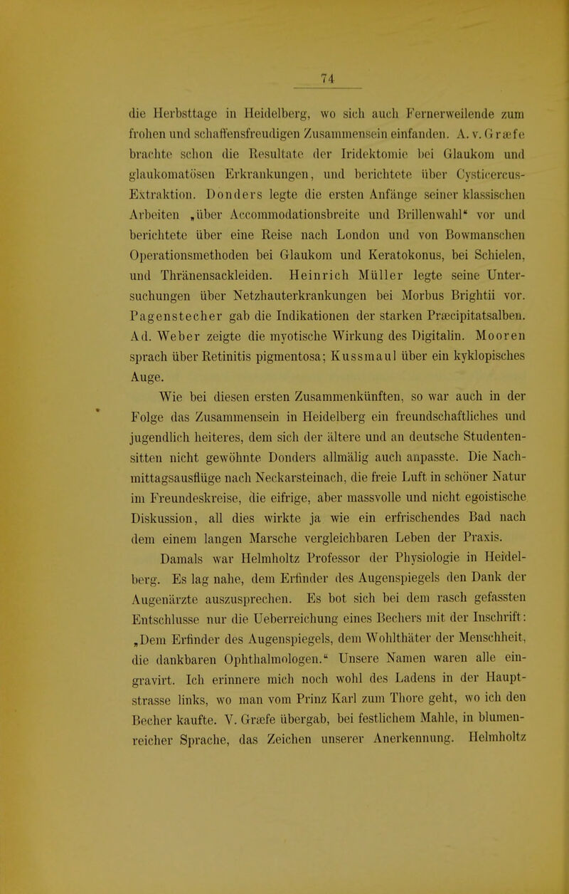 die Herbsttage in Heidelberg, wo sich auch Fernerweilende zum frohen und schaffensfreudigen Zusammensein einfanden. A. v. G raefe brachte selion die Resultate der Iridektomie bei Glaukom und glaukomatösen Erkrankungen, und berichtete über Cysticercus- Extraktion. Donders legte die ersten Anfänge seiner klassischen Arbeiten „über Accommodationsbreite und Brillenwahl** vor unfl berichtete über eine Reise nach London und von Bowmanschen Operationsmethoden bei Glaukom und Keratokonus, bei Schielen, und Thränensackleiden. Heinrich Müller legte seine Unter- suchungen über Netzhauterkrankungen bei Morbus Brightii vor. Pagenstecher gab die Indikationen der starken Prsecipitatsalben. Ad. Weber zeigte die myotische Wirkung des Digitalin. Mooren sprach über Retinitis pigmentosa; Kussmaul über ein kyklopisches Auge. Wie bei diesen ersten Zusammenkünften, so war auch in der Folge das Zusammensein in Heidelberg ein freundschaftliches und jugendlich heiteres, dem sich der ältere und an deutsche Studenten- sitten nicht gewöhnte Donders allmälig auch anpasste. Die Nach- mittagsausflüge nach Neckarsteinach, die freie Luft in schöner Natur im Freundeskreise, die eifrige, aber massvolle und nicht egoistische Diskussion, all dies wirkte ja wie ein erfrischendes Bad nach dem einem langen Marsche vergleichbaren Leben der Praxis. Damals war Helmholtz Professor der Physiologie in Heidel- berg. Es lag nahe, dem Erfinder des Augenspiegels den Dank der Augenärzte auszusprechen. Es bot sich bei dem rasch gefassten Entschlüsse nur die Ueberreichung eines Bechers mit der Inschrift: „Dem Erfinder des Augenspiegels, dem Wohlthäter der Menschheit, die dankbaren Ophthalmologen. Unsere Namen waren alle ein- gravirt. Ich erinnere mich noch wohl des Ladens in der Haupt- strasse links, wo man vom Prinz Karl zum Thore geht, wo ich den Becher kaufte. V. Graefe übergab, bei festlichem Mahle, in blumen- reicher Sprache, das Zeichen unserer Anerkennung. Helmholtz