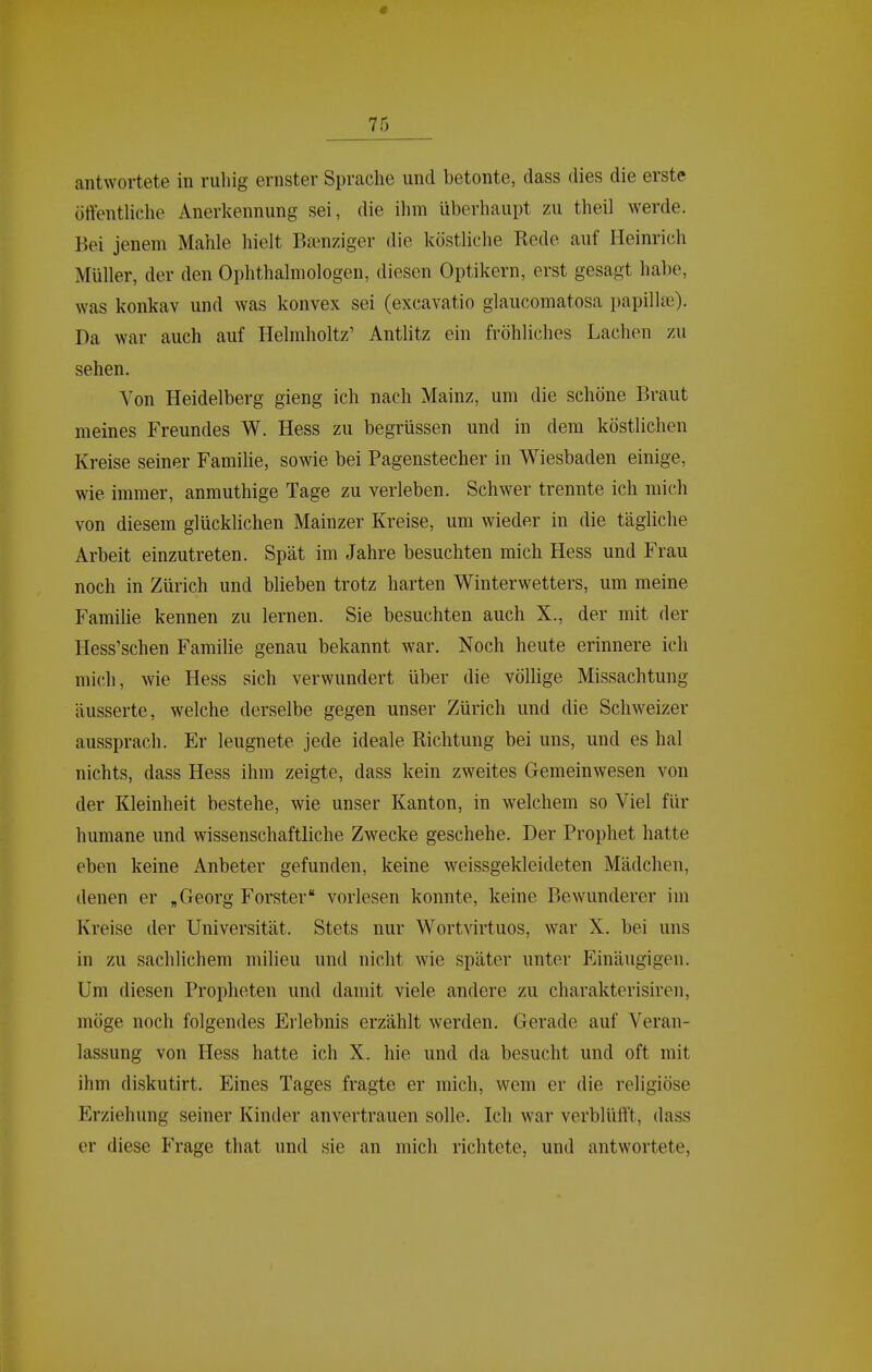 antwortete in ruhig ernster Sprache und betonte, dass dies die erste öffenthche Anerkennung sei, die ihm überhaupt zu theil werde. Bei jenem Mahle hielt Bienziger die köstliche Rede auf Heinrich Müller, der den Ophthalmologen, diesen Optikern, erst gesagt habe, was konkav und was konvex sei (excavatio glaucomatosa papillse). Da war auch auf Helmholtz' Antlitz ein fröhliches Lachen zu sehen. Von Heidelberg gieng ich nach Mainz, um die schöne Braut meines Freundes W. Hess zu begrüssen und in dem köstlichen Kreise seiner Familie, sowie bei Pagenstecher in Wiesbaden einige, wie immer, anmuthige Tage zu verleben. Schwer trennte ich mich von diesem glücklichen Mainzer Kreise, um wieder in die tägliche Arbeit einzutreten. Spät im Jahre besuchten mich Hess und Frau noch in Zürich und blieben trotz harten Winterwetters, um meine Familie kennen zu lernen. Sie besuchten auch X., der mit der Hess'schen Familie genau bekannt war. Noch heute erinnere ich mich, wie Hess sich verwundert über die völlige Missachtung äusserte, welche derselbe gegen unser Zürich und die Schweizer aussprach. Er leugnete jede ideale Richtung bei uns, und es hal nichts, dass Hess ihm zeigte, dass kein zweites Gemeinwesen von der Kleinheit bestehe, wie unser Kanton, in welchem so Viel für humane und wissenschaftliche Zwecke geschehe. Der Prophet hatte eben keine Anbeter gefunden, keine weissgekleideten Mädchen, denen er „Georg Förster vorlesen konnte, keine Bewunderer im Kreise der Universität. Stets nur Wortvirtuos, war X. bei uns in zu sachlichem milieu und nicht wie später unter Einäugigen. Um diesen Propheten und damit viele andere zu charakterisiren, möge noch folgendes Erlebnis erzählt werden. Gerade auf Veran- lassung von Hess hatte ich X. hie und da besucht und oft mit ihm diskutirt. Eines Tages fragte er mich, wem er die religiöse Erziehung seiner Kinder anvertrauen solle. Ich war verblüfft, dass er diese Frage that und sie an mich richtete, und antwortete,