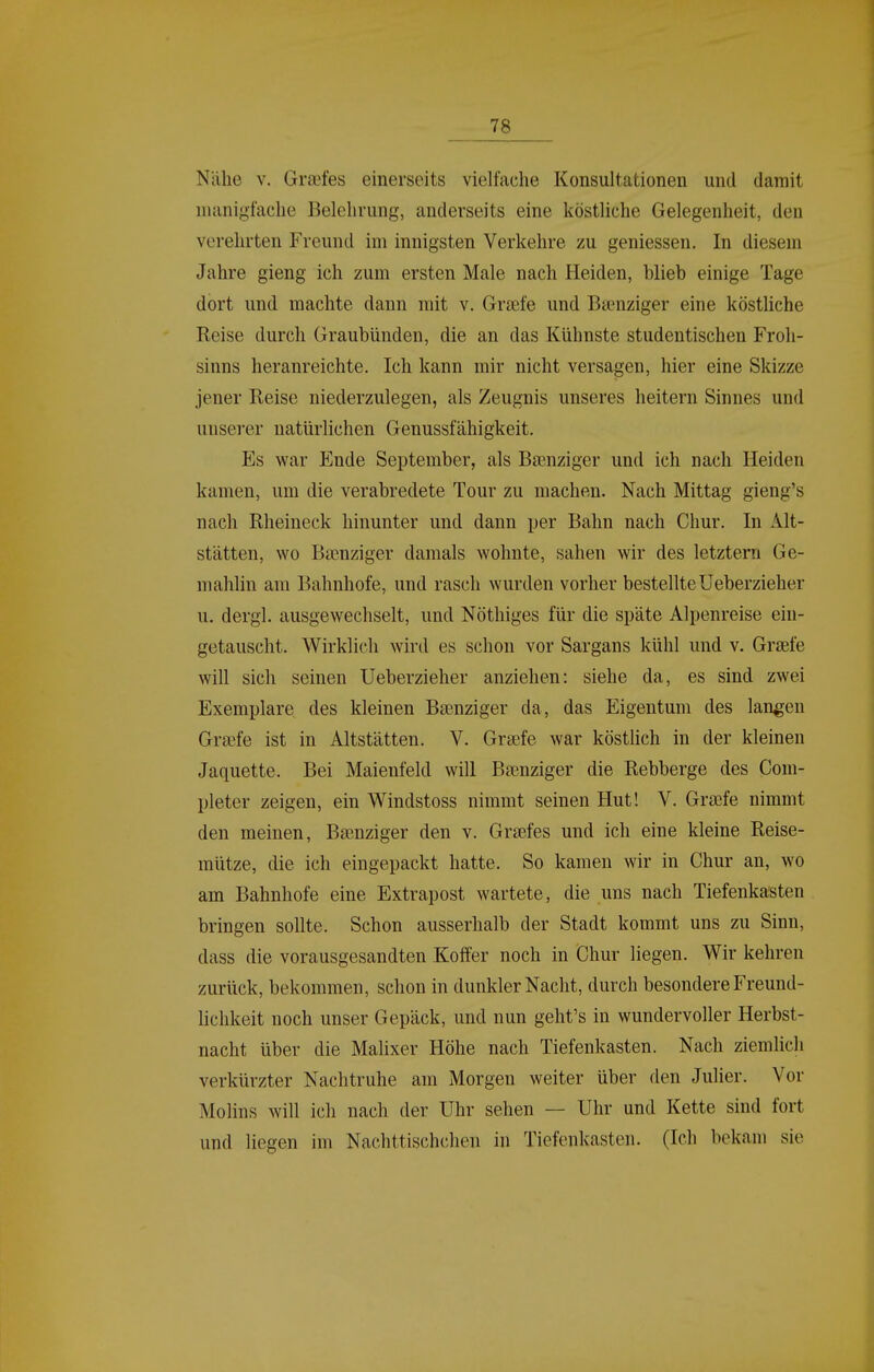 Nähe V. Graftes einerseits vielfache Konsultationen und damit nuinigfache Belehrung, anderseits eine köstliche Gelegenheit, den verehrten Freund im innigsten Verkehre zu geniessen. In diesem Jahre gieng ich zum ersten Male nach Heiden, blieb einige Tage dort und machte dann mit v. Größfe und Baenziger eine köstliche Reise durch Graubünden, die an das Kühnste studentischen Froh- sinns heranreichte. Ich kann mir nicht versagen, hier eine Skizze jener Reise niederzulegen, als Zeugnis unseres heitern Sinnes und unserer natürlichen Genussfähigkeit. Es war Ende September, als Ba^nziger und ich nach Heiden kamen, um die verabredete Tour zu machen. Nach Mittag gieng's nach Rheineck hinunter und dann per Bahn nach Chur. In Alt- stätten, wo Bgenziger damals wohnte, sahen wir des letztern Ge- mahlin am Bahnhofe, und rasch wurden vorher bestellteUeberzieher u. dergl. ausgewechselt, und Nöthiges für die späte Alpenreise ein- getauscht. Wirklich wird es schon vor Sargans kühl und v. Graefe will sich seinen Ueberzieher anziehen: siehe da, es sind zwei Exemplare des kleinen Baenziger da, das Eigentum des langen Grsefe ist in Altstätten. V. Grsefe war köstlich in der kleinen Jaquette. Bei Maienfeld will Bsenziger die Rebberge des Com- pleter zeigen, ein Windstoss nimmt seinen Hut! V. Graefe nimmt den meinen, Baenziger den v. Grsefes und ich eine kleine Reise- mütze, die ich eingepackt hatte. So kamen wir in Chur an, wo am Bahnhofe eine Extrapost wartete, die uns nach Tiefenkasten bringen sollte. Schon ausserhalb der Stadt kommt uns zu Sinn, dass die vorausgesandten Koffer noch in Chur liegen. Wir kehren zurück, bekommen, schon in dunkler Nacht, durch besondere Freund- lichkeit noch unser Gepäck, und nun geht's in wundervoller Herbst- nacht über die Malixer Höhe nach Tiefenkasten. Nach ziemlich verkürzter Nachtruhe am Morgen weiter über den Julier. Vor Möllns will ich nach der Uhr sehen — Uhr und Kette sind fort und liegen im Nachttischchen in Tiefenkasten. (Ich bekam sie