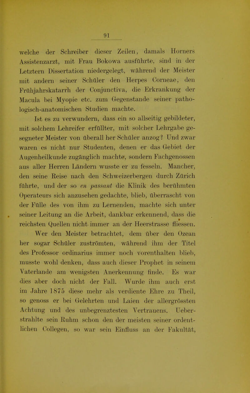 welche der Schreiber dieser Zeilen, damals Horners Assistenzarzt, mit Frau Bokowa ausführte, sind in der Letztern Dissertation niedergelegt, während der Meister mit andern seiner Schüler den Herpes Corneae, den Frühjahrskatarrh der Conjunctiva, die Erkrankung der Macula bei Myopie etc. zum Gegenstande seiner patho- logisch-anatomischen Studien machte. Ist es zu verwundern, dass ein so allseitig gebildeter, mit solchem Lehreifer erfüllter, mit solcher Lehrgabe ge- segneter Meister von überall her Schüler anzog ? Und zwar waren es nicht nur Studenten, denen er das Gebiet der Augenheilkunde zugänglich machte, sondern Fachgenossen aus aller Herren Ländern wusste er zu fesseln. Mancher, den seine Reise nach den Schweizerbergen durch Zürich fährte, und der so en passant die Klinik des berühmten Operateurs sich anzusehen gedachte, blieb, überrascht von der Fülle des von ihm zu Lernenden, machte sich unter seiner Leitung an die Arbeit, dankbar erkennend, dass die reichsten Quellen nicht immer an der Heerstrasse fliessen. Wer den Meister betrachtet, dem über den Ozean her sogar Schüler zuströmten, während ihm der Titel des Professor Ordinarius immer noch vorenthalten blieb, musste wohl denken, dass auch dieser Prophet in seinem Vaterlande am wenigsten Anerkennung finde. Es war dies aber doch nicht der Fall. Wurde ihm auch erst im Jahre 1875 diese mehr als verdiente Ehre zu Theil, so genoss er bei Gelehrten und Laien der allergrössten Achtung und des unbegrenztesten Vertrauens, Ueber- strahlte sein Ruhm schon den der meisten seiner ordent- lichen Collegen, so war sein Einfliiss an der Fakultät,