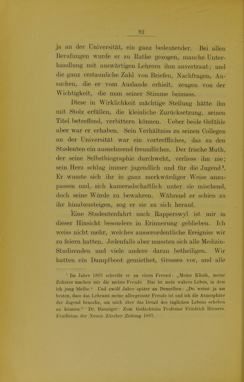 ja an der Universität, ein ganz bedeutender. Bei allen Berufungen wurde er zu Rathe gezogen, manche Unter- handlung mit auswilrtigen Lehrern ihm anvertraut; und die ganz erstaunliche Zahl von Briefen, Nachfragen, An- suchen, die er vom Auslande erhielt, zeugen von der Wichtigkeit, die man seiner Stimme beimass. Diese in Wirklichkeit mächtige Stellung hätte ihn mit Stolz erfüllen, die kleinliche Zurücksetzung, seinen Titel betreifend, verbittern können. Ueber beide Gefühle aber war er erhaben. Sein Verhältniss zu seinen CoUegen an der Universität war ein vortreffliches, das zu den Studenten ein ausnehmend freundliches. Der frische Muth, der seine Selbstbiographie durchweht, verhess ihn nie; sein Herz schlug immer jugendUch und für die Jugend ^ Er wusste sich ihr in ganz merkwürdiger Weise anzu- passen und, sich kameradschaftlich unter sie mischend, doch seine Würde zu bewahren. Während er schien zu ihr hinabzusteigen, zog er sie zu sich herauf. Eine Studentenfahrt nach ßapperswyl ist mir in dieser Hinsicht besonders in Erinnerung geblieben. Ich weiss nicht mehr, welches ausserordentliche Ereigniss wir zu feiern hatten. Jedenfalls aber mussten sich alle Medizin- Studirenden und viele andere daran betheiligen. Wir hatten ein Dampfboot gemiethet. Grosses vor, und alle * Im Jahre 1863 schreibt er an einen Freund: „Meine Klinik, meine Zuhörer machen mir die meiste Freude. Das ist mein wahres Lehen, in dem ich jung bleibe. Und zwölf Jahre später an Denselben: „Du weisst ja am besten, dass das Lehramt meine allergrösste Freude ist und ich die Atmosphäre der Jugend brauche, um mich über das Detail des täglichen Lebens erheben zu können. Dr. Bsenziger: Zum Gedächtuiss Professor Friedrich Horners. Feuilleton der Neuen Zürcher .Zeitung 1887.