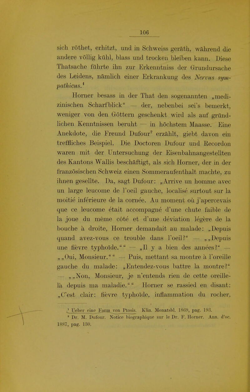 sich röthet, erhitzt, und in Schweiss geräth, während die andere völUg kühl, blass und trocken bleiben kann. Diese Thatsache führte ihn zur Erkenntniss der Grundursache des Leidens, ntlmhch einer Erkrankung des Nervus sym- pathicus. ^ Horner besass in der That den sogenannten „medi- zinischen Scharfbhck — der, nebenbei sei's bemerkt, weniger von den Göttern geschenkt wird als auf gründ- lichen Kenntnissen beruht — in höchstem Maasse. Eine Anekdote, die Freund Dufour^ erzählt, giebt davon ein treffliches Beispiel. Die Doctoren Dufour und Recordon waren mit der Untersuchung der Eisenbahnangestellten des Kantons Wallis beschäftigt, als sich Horner, der in der französischen Schweiz emen Sommeraufenthalt machte, zu ihnen gesellte. Da, sagt Dufour: „Arrive un homme avec un large leucome de l'oeil gauche, localise surtout sur la moitie mferieure de la cornee. Au moment oü j'apercevais que ce leucome etait accompagne d'une chute faible de la joue du meme cöte et d'une deviation legere de la bouche ä droite, Horner demandait au malade: „Depuis quand avez-vous ce trouble dans l'oeil? — „„Depuis une fievre typhoide. — „II y a bien des annees? —• „„Oui, Monsieur. — Puis, mettant sa montre a l'oreille gauche du malade: „Entendez-vous battre la montre? — „„Non, Monsieur, je n'entends rien de cette oreille- Ik depuis ma maladie. Horner se rassied en disant: „C'est clair: fievre typhoide, inflammation du rocher. üeher oino Fornj von Ptosis. Klin. Monatsl)!. lS6n, pag. 193. ' Dr. M. Dufour. Notice Inograiiliiqne sur le Dr. F. Horner. Ann. d'oc. 1887, pag. 130.