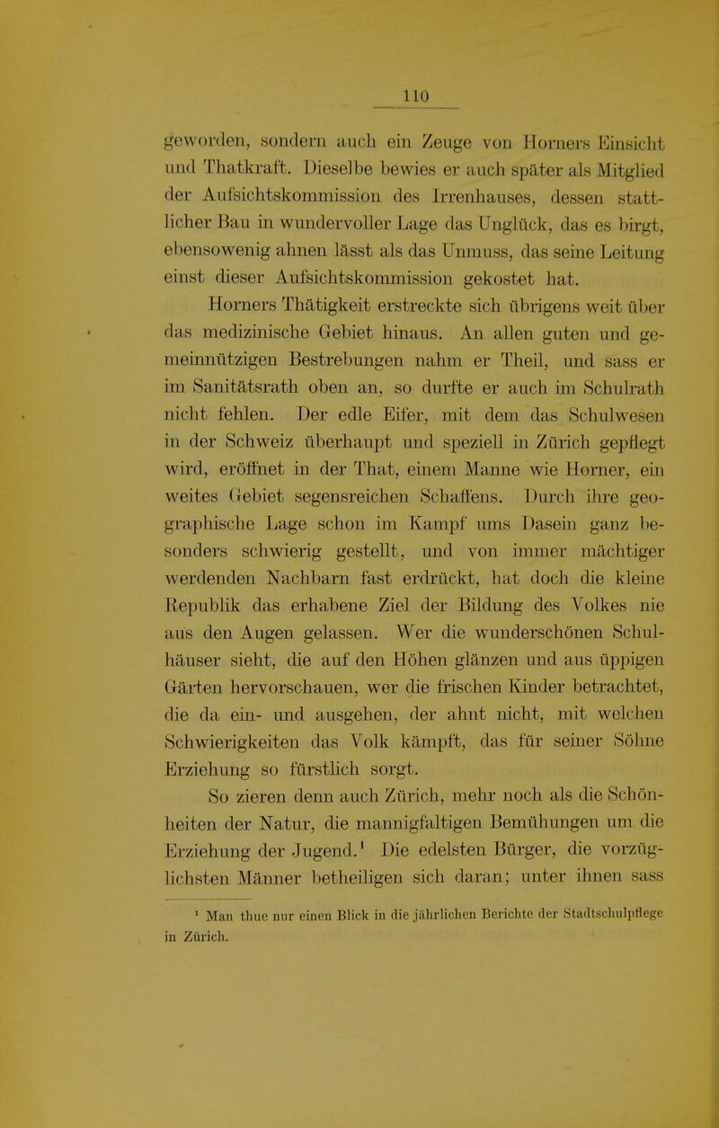 geworden, sondern auch ein Zeuge von Horners Einsicht und Thatkraft. Dieselbe bewies er auch spater als Mitghed der Aufsichtskommission des Irrenhauses, dessen statt- licher Bau in wundervoller Lage das Unglück, das es birgt, ebensowenig ahnen lasst als das Unmuss, das seine Leitung einst dieser Aufsichtskommission gekostet hat. Horners Thatigkeit erstreckte sich übrigens weit über das medizinische Gebiet hinaus. An allen guten und ge- meinnützigen Bestrebungen nahm er Theil, und sass er im Sanitätsrath oben an, so durfte er auch im Schulrath nicht fehlen. Der edle Eifer, mit dem das Schulv^esen in der Schweiz überhaupt und speziell in Zürich gepflegt wird, eröffnet in der That, einem Manne wie Horner, ein weites Gebiet segensreichen Schaffens. Durch ihre geo- graphische Lage schon im Kampf ums Dasein ganz be- sonders schwierig gestellt, und von immer machtiger werdenden Nachbarn fast erdrückt, hat doch die kleine Republik das erhabene Ziel der Bildung des Volkes nie aus den Augen gelassen. Wer die wunderschönen Schul- hauser sieht, die auf den Höhen glänzen und aus üppigen Garten hervorschauen, wer die frischen Kinder betrachtet, die da ein- und ausgehen, der ahnt nicht, mit welchen Schwierigkeiten das Volk kämpft, das für seiner Söhne Erziehung so fürstlich sorgt. So zieren denn auch Zürich, mehr noch als die Schön- heiten der Natur, die mannigfaltigen Bemühungen um die Erziehung der Jugend.' Die edelsten Bürger, die vorzüg- lichsten Manner betheiligen sich daran; unter ihnen sass * Man thue nur einen Blick in die jährlichen Berichte der Stadtschulpflege in Zürich.