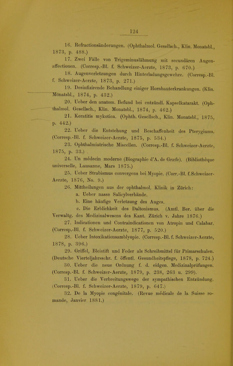 16. Refractionsänderungen. (Ophthalmol. Gesellsch., Klin. Monatsbl., 187B, p. 488.) 17. Zwei Fälle von TrigeminuslähmuTig mit secundären Augen- affectionen. (Corresp.-Bl. f. Schweizer-Aerzte, 1873, p. 670.) 18. Augen Verletzungen durch Hinterladungsgewehre. (Corresp.-Bl. f. Schweizer-Aerzte, 1873, p. 271.) 19. Desiufizirende Behandlung einiger Hornhauterkrankungen. (Klin. Mötiatsbl, 1874, p. 432.) 20. lieber den anatom. Befund bei entzündl. Kapselkatarakt. (Oph- thalmol. Gesellsch., KHn. Monatsbl., 1874, p. 462.) 21. Keratitis mykotica. (Ophth. Gesellsch., Klin. Monatsbl., 1875, p. 442.) 22. Ueber die Entstehung und Beschaffenheit des Pterygiums. (Corresp.-Bl. f. Schweizer-Aerzte, 1875, p. 534.) 23. Ophthalmiatrische Miscellen. (Corresp.-Bl. f. Schweizer-Aerzte, 1875, p. 33.) . 24. Un medecin moderne (Biographie d'A. de Greefe). (Bibliotheque universelle, Lausanne, Mars 1875.) 25. Ueber Strabismus convergens bei Myopie. (Corr.-Bl. f. Schweizer- Aerzte, 1876, No. 9.) 26. Mittheilungen aus der ophthalmol. Klinik in Zürich: a. Ueber nasse Salicylverbände. b. Eine häufige Verletzung des Auges. c. Die Erblichkeit des Daltonismus. (Amtl. Ber. über die Verwaltg. des Medizinalwesens des Kant. Zürich v. Jahre 1876.) 27. Indicationen und Contraindicationen von Atropin und Calabar. (Corresp.-Bl. f. Schweizer-Aerzte, 1877, p. 520.) 28. Ueber Intoxikationsamblyopie. (Corresp.-Bl. f. Schweizer-Aerzte, 1878, p. 396.) 29. Griffel, Bleistift ixnd Feder als Schreibmittel für Primarschulen. (Deutsche Vierteljahrsschr, f. öffentl. Gesundheitspflege, 1878, p. 724.) 30. Ueber die neue Ordnung f. d. eidgen. Medizinalprüfungen. (Corresp.-Bl. f. Schweizer-Aerzte^ 1879, p. 238, 263 u. 299). 31. Ueber die Verbreitungswege der sympathischen Entzündung. (.Corresp.-Bl. f. Schweizer-Aerzte, 1879, p. 647.) 32. De la Myopie congenitale. (Revue medicale de la Suisse ro- mande, Janvior 1881.)