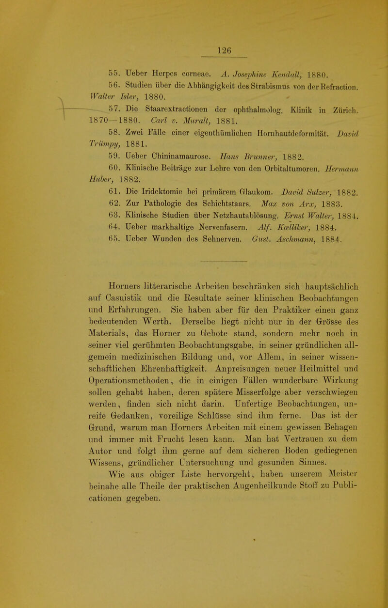 55. Uebor Herpes corneae. A. Josephine Kendall, 1880. 56. Studien über die Abhängigkeit des Strabismus von der Refraction. Walter Isler, 1880. -— 57. Die Staarextractionen der ophthalmolog. Klinili in Zürich. 1870-1880. Carl v. Mtiralt, 1881. 58. Zwei Fälle einer eigenthüniHchen Hornhautdeforrnität. David Triimpij, 1881. 59. üeber Chininamaurose. Hans Brunner, 1882. 60. Klinische Beiträge zur Lehre von den Orbitaltumoren. Hermann Huber, 1882. 61. Die Iridektomie bei primärem Glaukom. David Sulzer, 1SS2. 62. Zur Pathologie des Schichtstaars. Max von Arx, 1883. 63. Klinische Studien über Netzhautablösung. Ernst Walter, 1881. 64. Ueber markhaltige Nervenfasern. Alf. Kodliker, 1884. 65. Ueber Wunden des Sehnerven. Gust. Aschmann, 1884. Horners litterarische Arbeiten beschränken sich hauptsächlich auf Casuistik und die Resultate seiner klinischen Beobachtungen und Erfahrungen. Sie haben aber für den Praktiker einen ganz bedeutenden Werth. Derselbe liegt nicht nur in der Grösse des Materials, das Horner zu Gebote stand, sondern mehr noch in seiner viel gerühmten Beobachtungsgabe, in seiner gründlichen all- gemein medizinischen Bildung und, vor Allem, in seiner wissen- schaftlichen Ehrenhaftigkeit. Anpreisungen neuer Heilmittel und Operationsmethoden, die in einigen Fällen wunderbare Wirkung sollen gehabt haben, deren spätere Misserfolge aber verschwiegen werden, finden sich nicht darin. Unfertige Beobachtungen, un- reife Gedanken, voreilige Schlüsse sind ihm ferne. Das ist der Grund, warum man Horners Arbeiten mit einem gewissen Behagen und immer mit Frucht lesen kann. Man hat Vertrauen zu dem Autor und folgt ihm gerne auf dem sicheren Boden gediegenen Wissens, gründlicher Untersuchung und gesunden Sinnes. Wie aus obiger Liste hervorgeht, haben unserem Meister beinahe alle Theile der praktischen Augenheilkunde Stoff zu Publi- cationen gegeben.