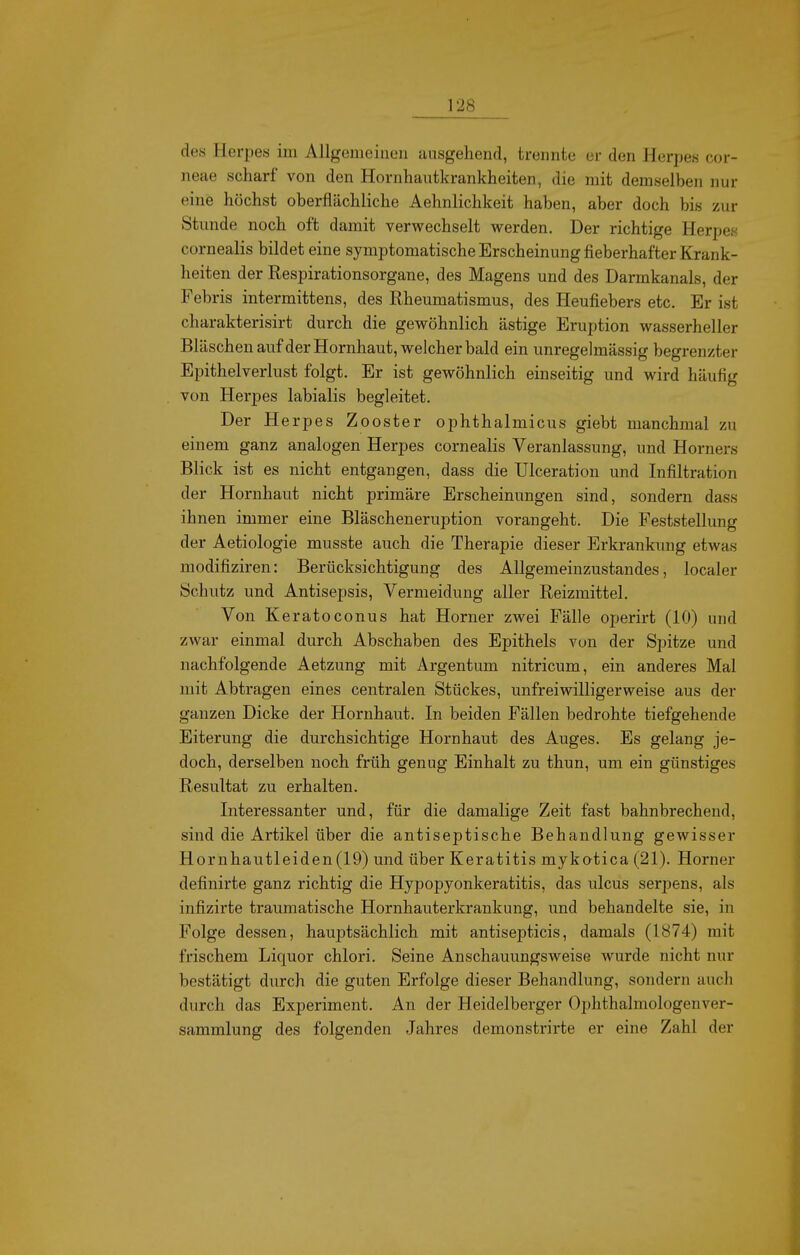 des Herpes im Allgemeinen ausgehend, trennte er den Herpes cor- neae scharf von den Hornhautkrankheiten, die mit demselben nur eine höchst oberflächliche Aehnlichkeit haben, aber doch bis zur Stunde noch oft damit verwechselt werden. Der richtige Herpes cornealis bildet eine symptomatische Erscheinung fieberhafter Krank- heiten der Respirationsorgane, des Magens und des Darmkanals, der Pebris intermittens, des Rheumatismus, des Heufiebers etc. Er ist charakterisirt durch die gewöhnlich ästige Eruption wasserheller Bläschen aufder Hornhaut, welcher bald ein unregelmässig begrenzter Epithelverlust folgt. Er ist gewöhnlich einseitig und wird häufig von Heri^es labialis begleitet. Der Herpes Zooster ophthalmicus giebt manchmal zu einem ganz analogen Herpes cornealis Veranlassung, und Horners Blick ist es nicht entgangen, dass die Ulceration und Infiltration der Hornhaut nicht primäre Erscheinungen sind, sondern dass ihnen immer eine Bläscheneruption vorangeht. Die Feststellung der Aetiologie musste auch die Therapie dieser Erkrankung etwas modifiziren: Berücksichtigung des Allgemeinzustandes, localer Schutz und Antisepsis, Vermeidung aller Reizmittel. Von Keratoconus hat Horner zwei Fälle operirt (10) und zwar einmal durch Abschaben des Epithels von der Spitze und nachfolgende Aetzung mit Argentum nitricum, ein anderes Mal mit Abtragen eines centralen Stückes, unfreiwilligerweise aus der ganzen Dicke der Hornhaut. In beiden Fällen bedrohte tiefgehende Eiterung die durchsichtige Hornhaut des Auges. Es gelang je- doch, derselben noch früh genug Einhalt zu thun, um ein günstiges Resultat zu erhalten. Interessanter und, für die damalige Zeit fast bahnbrechend, sind die Artikel über die antiseptische Behandlung gewisser Hornhautleiden (19) und über Keratitis mykotica (21). Horner definirte ganz richtig die Hypopyonkeratitis, das ulcus serpens, als infizirte traumatische Hornhauterkrankung, und behandelte sie, in Folge dessen, hauptsächlich mit antisepticis, damals (1874) mit frischem Liquor chlori. Seine Anschauungsweise wurde nicht nur bestätigt durch die guten Erfolge dieser Behandlung, sondern auch durch das Experiment. An der Heidelberger Ophthalmologenver- sammlung des folgenden Jahres demonstrirte er eine Zahl der