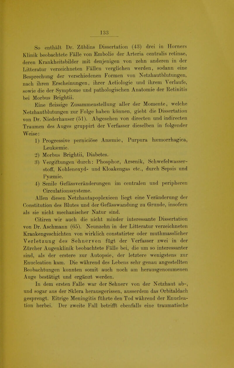 So enthält Dr. Züblins Dissertation (43) drei in Horners Klinik beobachtete Fälle von Embolie der Arteria centralis retinae, deren Krankheitsbilder mit denjenigen von zehn anderen in der Litteratur verzeichneten Fällen verglichen werden, sodann eine Besprechung der verschiedenen Formen von Netzhautblutungen, nach ihren Erscheinungen, ihrer Aetiologie und ihrem Verlaufe, sowie die der Symptome und pathologischen Anatomie der Retinitis bei Morbus Brightii. Eine fleissige Zusammenstellung aller der Momente, welche Netzhautblutungen zur Folge haben können, giebt die Dissertation von Dr. Niederhauser (51). Abgesehen von directen und indirecten Traumen des Auges gruppirt der Verfasser dieselben in folgender Weise: 1) Progressive perniciöse Ansemie, Purpura haemorrhagica, Leuksemie. 2) Morbus Brightii, Diabetes. 3) Vergiftungen durch: Phosphor, Arsenik, Schwefelwasser- stoff, Kohlenoxyd- und Kloakengas etc., durch Sepsis und Pysemie. 4) Senile Gefässveränderungen im centralen und peripheren Circulationssysteme. Allen diesen Netzhautapoplexieen liegt eine Veränderung der Constitution des Blutes und der Gefässwandung zu Grunde, insofern als sie nicht mechanischer Natur sind. Citiren wir auch die nicht minder interessante Dissertation von Dr. Aschmann (65). Neunzehn in der Litteratur verzeichneten Krankengeschichten von wirklich constatirter oder muthmasslicher Verletzung des Sehnerven fügt der Verfasser zwei in der Zürcher Augenklinik beobachtete Fälle bei, die um so interessanter sind, als der erstere zur Autopsie, der letztere wenigstens zur Enucleation kam. Die während des Lebens sehr genau angestellten Beobachtungen konnten somit auch noch am herausgenommenen Auge bestätigt und ergänzt werden. In dem ersten Falle war der Sehnerv von der Netzhaut ab-, und sogar aus der Sklera herausgerissen, ausserdem das Orbitaldach gesprengt. Eitrige Meningitis führte den Tod während der Enuclea- tion herbei. Der zweite Fall betrifft ebenfalls eine traumatische