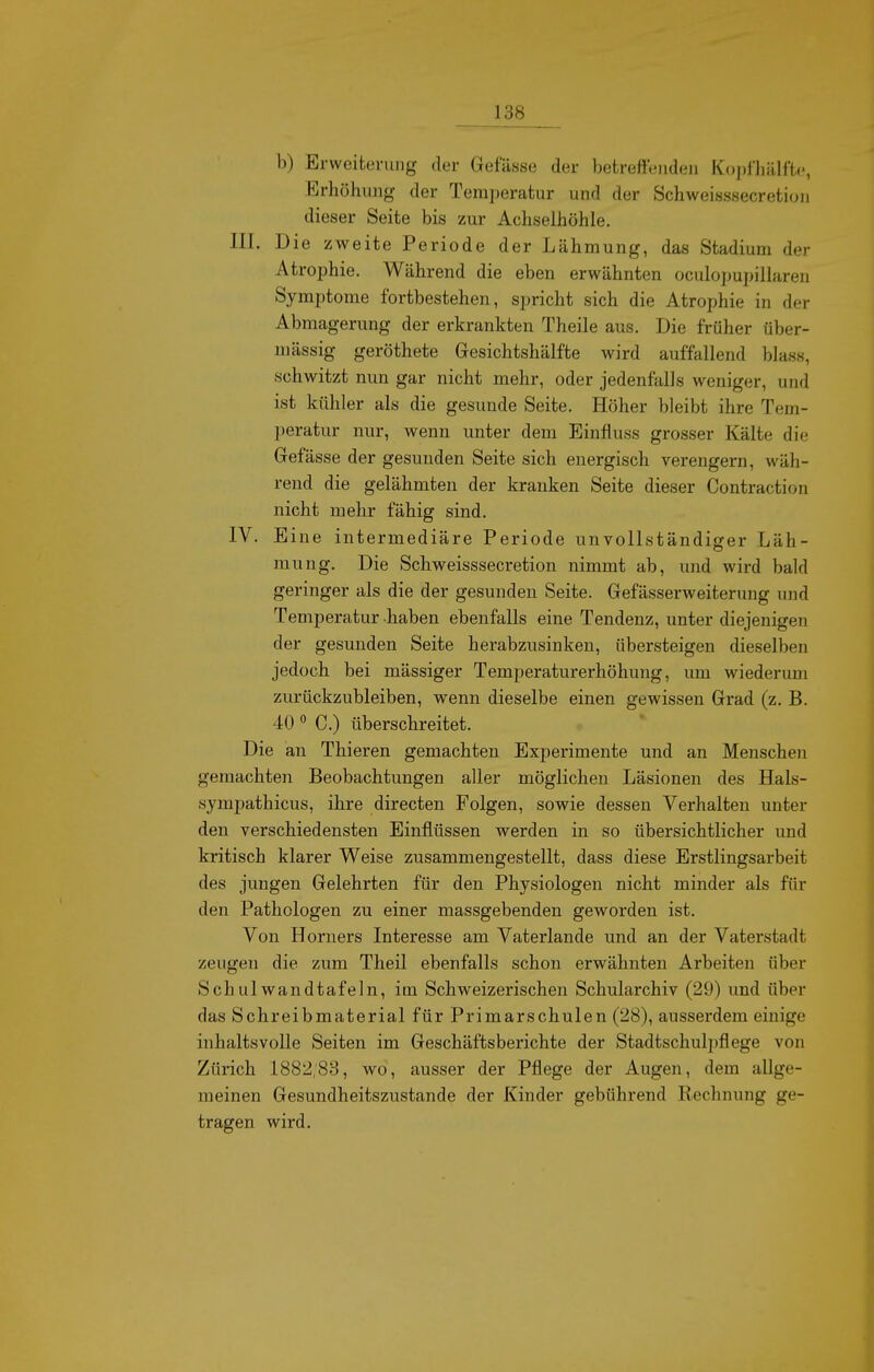 b) Erweiterung der Gefässe der betrefteiideii Kojjl'hälftp, Erhöhung der Temperatur und der Schweisssecretion dieser Seite bis zur Achselhöhle. III. Die zweite Periode der Lähmung, das Stadium der Atrophie. Während die eben erwähnten oculopupillaren Symptome fortbestehen, spricht sich die Atrophie in der Abmagerung der erkrankten Theile aus. Die früher über- mässig geröthete Gesichtshälfte wird auffallend blass, schwitzt nun gar nicht mehr, oder jedenfalls weniger, und ist kühler als die gesunde Seite. Höher bleibt ihre Tem- peratur nur, wenn unter dem Einfluss grosser Kälte die Gefässe der gesunden Seite sich energisch verengern, wäh- rend die gelähmten der kranken Seite dieser Contraction nicht mehr fähig sind. IV. Eine intermediäre Periode unvollständiger Läh- mung. Die Schweisssecretion nimmt ab, mid wird bald geringer als die der gesunden Seite. Gefässerweiterung und Temperatur haben ebenfalls eine Tendenz, unter diejenigen der gesunden Seite herabzusinken, übersteigen dieselben jedoch bei mässiger Temperaturerhöhung, um wiederum zurückzubleiben, wenn dieselbe einen gewissen Grad (z. B. 40 ° C.) überschreitet. Die an Thieren gemachten Experimente und an Menschen gemachten Beobachtungen aller möglichen Läsionen des Hals- symj)athicus, ihre directen Folgen, sowie dessen Verhalten unter den verschiedensten Einflüssen werden in so übersichtlicher und kritisch klarer Weise zusammengestellt, dass diese Erstlingsarbeit des jungen Gelehrten für den Physiologen nicht minder als für den Pathologen zu einer massgebenden geworden ist. Von Horners Interesse am Vaterlande und an der Vaterstadt zeugen die zum Theil ebenfalls schon erwähnten Arbeiten über Schulwandtafeln, im Schweizerischen Schularchiv (29) und über das Schreibmaterial für Primarschulen (28), ausserdem einige inhaltsvolle Seiten im Geschäftsberichte der Stadtschulpflege von Zürich 1882;88, wo, ausser der Pflege der Augen, dem allge- meinen Gesundheitszustande der Kinder gebührend Rechnung ge- tragen wird.