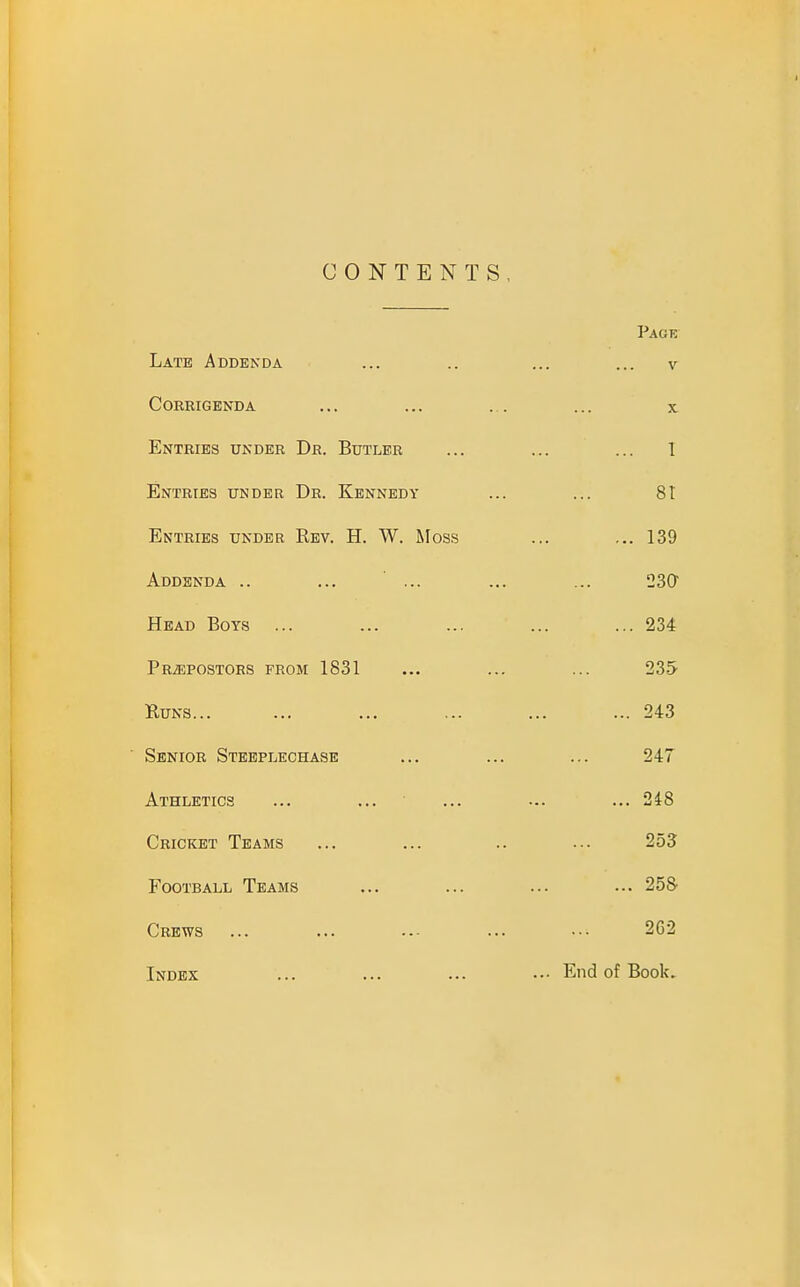 CONTENTS Late Addenda Corrigenda Entries under Dr. Butler Entries under Dr. Kennedy Entries under Rev. H. W. Moss Addenda .. ... ... Head Boys PRiEPOSTORS from 1831 Buns... Senior Steeplechase Athletics Cricket Teams Football Teams Crews Index Page V X 1 81 ... 139 23Cr ... 234 235 ... 243 247 ... 248 253 ... 25S 262 ... End of Book.