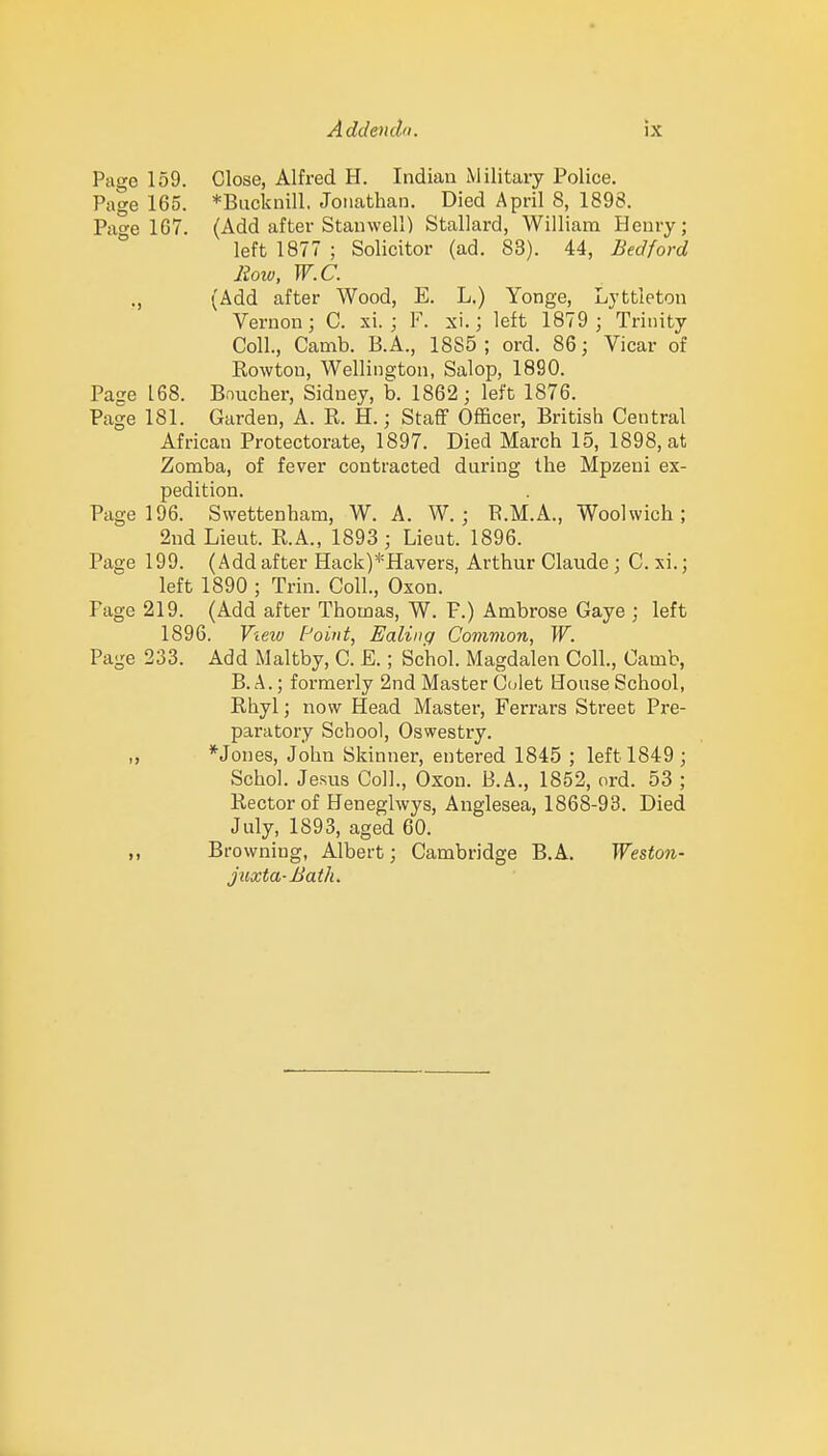 Page 159. Close, Alfred H. Indian Military Police. Page 165. *Backnill. Jonathan. Died April 8, 1898. Page 167. (Add after Stanwell) Stallard, William Henry; left 1877 ; Solicitor (ad. 83). 44, Bedford lioio, W.C. ., (Add after Wood, E. L.) Yonge, Lyttleton Vernon; C. xi. ; F. xi.; left 1879 ; Trinity Coll., Camb. B.A., 1885; ord. 86; Vicar of Rowtou, Wellington, Salop, 1890. Page 168. Boucher, Sidney, b. 1862; left 1876. Page 181. Garden, A. R. H.; Staff Officer, British Central African Protectorate, 1897. Died March 15, 1898, at Zomba, of fever contracted during the Mpzeni ex- pedition. Page 196. Swettenham, W. A. W. ; E.M.A., Woolwich; 2ud Lieut. R.A., 1893; Lieut. 1896. Page 199. (Add after Hack)*Havers, Arthur Claude; C. xi.; left 1890 ; Trin. Coll., Oxon. Page 219. (Add after Thomas, W. P.) Ambrose Gaye ; left 1896. Vieiu Point, Ealinq Common, W. Page 233. Add Maltby, C. E.; Schol. Magdalen Coll., Camb, B. A.; formerly 2nd Master Goiet House School, Rhyl ; now Head Master, Ferrars Street Pre- paratory School, Oswestry. ,, *Jones, John Skinner, entered 1845 ; left 1849 ; Schol. Jesus Coll., Oxon. B.A., 1852, ord. 53 ; Rector of Heneglwys, Anglesea, 1868-93. Died July, 1893, aged 60. „ Browning, Albert; Cambridge B.A. Weston- juxta-Bath.