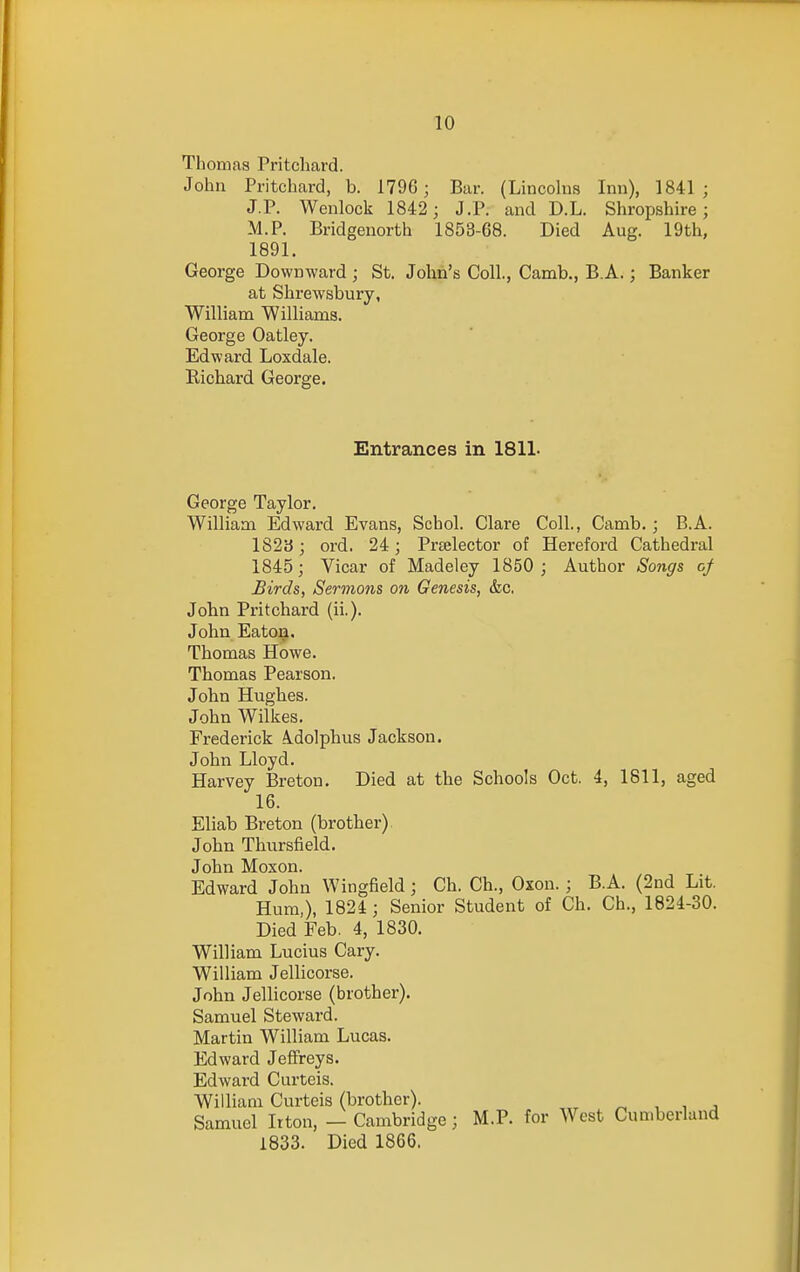 Thomas Pritcliard. John Pritchard, b. 179G; Bar. (Lincohis Inn), 1841; J.P. Wenlock 1842; J.P. and D.L. Shropshh-e; M.P. Bridgenorth 1853-68. Died Aug. 19th, 1891. George Downward ; St. John's Coll., Camb., B.A.; Banker at Shrewsbury, William Williams. George Oatley. Edward Loxdale. Eichard George. Entrances in 1811- George Taylor. William Edward Evans, Schol. Clare Coll., Camb.; B.A. lS2y; ord. 24; Prselector of Hereford Cathedral 1845; Vicar of Madeley 1850 ; Author Songs of Birds, Sermons on Genesis, &c. John Pritchard (ii.). John Eaton. Thomas Howe. Thomas Pearson. John Hughes. John Wilkes. Frederick Adolphus Jackson. John Lloyd. Harvey Breton. Died at the Schools Oct. 4, 1811, aged 16. Eliab Breton (brother) John Thursfield. John Moxon. Edward John Wingfield; Ch. Ch., Oxon. ; B.A. (2nd Lit. Hum,), 1824; Senior Student of Ch. Ch., 1824-30. Died Feb. 4, 1830. William Lucius Gary. William Jellicorse. John Jellicorse (brother). Samuel Steward. Martin William Lucas. Edward Jeffreys. Edward Curteis. William Curteis (brother). „ , , , Samuel Itton, — Cambridge; M.P. for West Cumberland 1833. Died 1866.