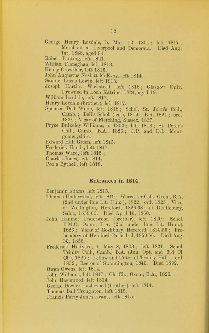 George Henry Loxdale, b. Mar. 12, 1804; loft 1817; Merchant at Liverpool and Demerara. Di*d Aug. 1st, 1888, aged 84. Eobert Panting, left 1821. William Flaneghan, left 1813. Henry Crowther, left 1816. John Augustus Nesbitt McEvoy, left 1814. Samuel Lucas Lewin, left 1818. Joseph Hartley Wicksteed, left 1818; Glasgow Univ. Drowned in Loch Katrine, 1824, aged 19. William Loxdale, left 1817. Henry Loxdale (brother), left 1817. Spencer Dod Wilde, left 1818; Schol. St. John's Coll., Camb.; Bells Schol. (teq.), 1819; B.A. 189.4; ord. 1824; Vicar of Fletching, Sussex, 1837. Pryce Bulkeley Williams, b. 1802 ; left 1818; St. Peter's Coll, Camb., B.A., 1823 ; J.P. and D.L. Mont- gomeryshire. Edward Hall Green, left 1815. Frederick Hands, left 1817. Thomas Ward, left 1815.J Charles Jones, left 1814. Poole Bythell, left 1818. Entrances in 1814. Benjamin Adams, left 1815. Thomas Underwood, left 1819 ; Worcester Coll., Oxon., B.A. (2nd under line Lit. Hum.), 1822; ord. 1825 ; Vicar of Wellington, Hereford, 1826-38; of Diddlebury, Salop, 1838-60. Died April 16, 1860. John Hauraer Underwood (brother), left 1820 ; Schol. B.M.C. Oxon., B.A. (2tid under line Lit. Hum.), 1823; Vicar of Boshbury, Hereford, 1830-56 ; Pre- bendary of Hereford Cathedral, 1850-56. Died Aug. 30, 1856. Frederick Hildyard, b. May 8, 1803; left 1821; Schol. Trinity Coll., Camb., B.A. (Jun. Opt. and 3rd CI. CI.), 1825 ; Fellow and Tutor of Trinity Hall; ord 1832 ; Rector of Swannington, 1840. Died 1892. Owen Owens, left 1814. John Williams, left 1817 ; Ch. Ch., Oxon., B.A., 1820. John Hazlewood, left 1814. Geor^;e Dowler Hazlewood (brother), left 1814. Thomas Ball Troughton, left 1815. Francis Parry Jones Evans, left 1815.