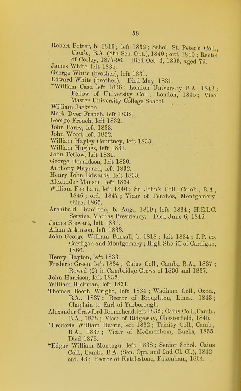 Robert Potter, b. 1816; left 1832; Schol. St. Peter's Coll Camb., B.A. (8th Sen. Opt.), 1840; ord. 1840 ; Rector of Corley, 1877-96. Died Oct. 4, 1896, aged 79 James White, left 1835. George White (brother), left 1831. Edward White (brother). Died May, 1831. *William Case, left 1836 ; London University B.A., 1843 ; Fellow of University Coll., London, 1845; Vice- Master University College School. William Jackson. Mark Dyer French, left 1832. George French, left 1832. John Parry, left 1833. John Wood, left 1832. William Hayley Courtney, left 1833. William Hughes, left 1831. John Tetlow, left 1831. George Donaldson, left 1830. Anthony Maynard, left 1832. Henry John Edwards, left 1833. Alexander Manson, left 1834. William Feethara, left 1840 ; St. John's Coll., Cainb., B.A., 1846 ; ord. 1847 ; Vicar of Penrhos, Montgomery- shire, 1865. Archibald Hamilton, b. Aug., 1819; left 1834; H.E.LC. Service, Madras Presidency. Died June 6, 1846. James Stewart, left 1831. Adam Atkinson, left 1833. John George William Bonsall, b. 1818 ; left 1834 ; J. P. co. Cardigan and Montgomery; High Sheriff of Cardigan, 1866. Henry Hayton, left 1833. Frederic Green, left 1834 ; Caius Coll., Camb., B.A., 1837 ; Rowed (2) in Cambridge Crews of 1836 and 1837. John Harrison, left 1832. William Hickman, left 1831. Thomas Booth Wright, left 1834; Wadham Coll., Oxon., B.A., 1837; Rector of Broughton, Lines., 1843; Chaplain to Earl of Yarborough. Alexander Crawford Bromehead,left 1832; Caius Coll., Camb., B.A., 1838 ; Vicar of Ridgeway, Chesterfield, 1845. *Frederic William Harris, left 1832 ; Trinity Coll., Camb., B.A., 1837 ; Vicar of Medraenham, Bucks, 1855. Died 1876. *Edgar William Montagu, left 1838 ; Senior Schol. Caius Coll., Camb., B.A. (Sen. Opt. and 2nd CI. CI.), 1842 ord. 43; Rector of Kettlestone, Fakenhani, 1864.